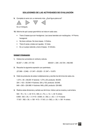 SOLUCIONES DE LAS ACTIVIDADES DE EVALUACIÓN

9. Completa la serie con un elemento más. ¿Qué figura plana es?




    Es un triángulo.

10. Adivina de qué cuerpo geométrico se trata en cada caso.

    •   Tiene 2 bases que son hexágonos. Las caras laterales son rectángulos.            Prisma
        hexagonal.
    •   No tiene vértices. No tiene bases.      Esfera.
    •   Tiene 6 caras y todas son iguales.      Cubo.
    •   Es un cuerpo redondo y tiene 2 bases.        Cilindro.




Unidad 1. Evaluación

1. Coloca los sumandos en vertical y calcula.

    56.327 + 1.406 = 57.733                       428.631 + 235 + 63.724 = 492.590

2. Resuelve la siguiente expresión con paréntesis.

    (37.568 – 2.346) – 21.347 = 35.222 – 21.347 = 13.875

3. Halla los productos de estas multiplicaciones y escribe los términos de cada una.

    1.274 × 30 = 38.220       factores: 1.274 y 30; producto: 38.220.
    324 × 102 = 33.048        factores: 324 y 102; producto: 33.048.
    849 × 265 = 224.985        factores: 849 y 265; producto: 224.985.

4. Realiza estas divisiones y señala sus términos. Indica cuál es exacta y cuál entera.

    934 : 76 = 12, r = 22     D = 934, d = 76, c = 12, r = 22    entera
    8.800 : 352 = 25, r = 0     D = 8.800, d = 352, c = 25, r = 0      exacta
    17.421 : 562 = 30, r = 561      D = 17.421, d = 562, c = 30, r = 561        entera




                                                                          MATEMÁTICAS 6.º EP
 
