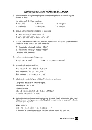 SOLUCIONES DE LAS ACTIVIDADES DE EVALUACIÓN

2. Indica cuáles de los siguientes polígonos son regulares y escribe su nombre según el
   número de lados.

   Los polígonos A, D y E son regulares.
   A. Hexágono                  C. Triángulo                           E. Octógono
   B. Cuadrilátero              D. Pentágono                           F. Triángulo

3. Calcula cuánto mide el ángulo oculto en cada caso.

   A. 180º – (90º + 75º) = 180º – 165º = 15º
   B. 360º – (60º + 90º + 90º) = 360º – 240º = 120º

                                          2
4. Si cada cuadrado representa 1 cm , calcula el área de estas dos figuras ayudándote de la
   cuadrícula. Rodea la figura que tiene mayor área.
                                                             2
   A. 10 cuadrados enteros y 6 medios            13 cm
                                                             2
   B. 10 cuadrados enteros y 4 medios            12 cm
   La figura A tiene mayor área.

5. Halla el área de estos paralelogramos.
                            2                                                         2
   A. 7,2 × 3,5 = 25,2 cm                     B. (8,6 × 4) : 2 = 34,4 : 2 = 17,2 cm

6. Une cada triángulo con su área.
                                                         2
   Área triángulo A = (8,8 × 6,6) : 2 = 29,04 cm
                                                 2
   Área triángulo B = (5,4 × 2) : 2 = 5,4 cm
                                                     2
   Área triángulo C = (5,4 × 3,6) : 2 =9,72 cm

7. ¿Qué nombre recibe la figura del dibujo? Determina su perímetro.

   La figura del dibujo es un octógono regular.
   Perímetro = 6 × 8 = 48 cm
   ¿Cuál es su área?
                                                                 2
   ((6 × 7,2) : 2) × 8 = (43,2 : 2) × 8 = 21,6 × 8 = 172,8 cm
                                      2
   El área del octógono es 172,8 cm .

8. Javier quiere confeccionar una cometa como la de Laura. Esta le dice que los lados miden
   45 centímetros y el ángulo menor mide 70º. ¿Cuál es el perímetro de la cometa? ¿Cuánto
   miden los otros ángulos?

   45 × 4 = 180 cm
   (360 – (70 × 2)) : 2 = (360 – 140) : 2 = 220 : 2 = 110º
   El perímetro de la cometa es 180 cm. Los otros ángulos miden 110º cada uno.




                                                                            MATEMÁTICAS 6.º EP
 