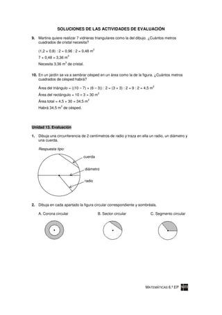 SOLUCIONES DE LAS ACTIVIDADES DE EVALUACIÓN

9. Martina quiere realizar 7 vidrieras triangulares como la del dibujo. ¿Cuántos metros
   cuadrados de cristal necesita?
                                          2
    (1,2 × 0,8) : 2 = 0,96 : 2 = 0,48 m
                          2
    7 × 0,48 = 3,36 m
                      2
    Necesita 3,36 m de cristal.

10. En un jardín se va a sembrar césped en un área como la de la figura. ¿Cuántos metros
    cuadrados de césped habrá?
                                                                                  2
    Área del triángulo = ((10 – 7) × (6 – 3)) : 2 = (3 × 3) : 2 = 9 : 2 = 4,5 m
                                              2
    Área del rectángulo = 10 × 3 = 30 m
                                     2
    Área total = 4,5 + 30 = 34,5 m
                  2
    Habrá 34,5 m de césped.




Unidad 13. Evaluación

1. Dibuja una circunferencia de 2 centímetros de radio y traza en ella un radio, un diámetro y
   una cuerda.

    Respuesta tipo:

                                 cuerda


                                  diámetro


                                  radio




2. Dibuja en cada apartado la figura circular correspondiente y sombréala.

    A. Corona circular                        B. Sector circular             C. Segmento circular




                                                                          MATEMÁTICAS 6.º EP
 