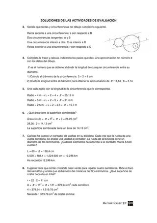 SOLUCIONES DE LAS ACTIVIDADES DE EVALUACIÓN

3. Señala qué rectas y circunferencias del dibujo cumplen lo siguiente.

    Recta secante a una circunferencia: s con respecto a B
    Dos circunferencias tangentes: A y B
    Una circunferencia interior a otra: C es interior a B
    Recta exterior a una circunferencia: r con respecto a C



4. Completa la frase y calcula, indicando los pasos que das, una aproximación del número
   con los datos del dibujo.

    π   es el número que se obtiene al dividir la longitud de cualquier circunferencia entre su
    diámetro.
    1) Calculo el diámetro de la circunferencia: 3 × 2 = 6 cm
    2) Divido la longitud entre el diámetro para obtener la aproximación de   π : 18,84 : 6 = 3,14

5. Une cada radio con la longitud de la circunferencia que le corresponda.

    Radio = 4 m → L = 2 × 4 ×            π   = 25,12 m
    Radio = 5 m → L = 2 × 5 ×            π   = 31,4 m
    Radio = 2,5 m → L = 2 × 2,5 ×             π   = 15,7 m

6. ¿Qué área tiene la superficie sombreada?

    Área círculo =     π     2
                           ×3 =      π   × 9 = 28,26 cm
                                                          2

                             2
    28,26 : 2 = 14,13 cm
                                                              2
    La superficie sombreada tiene un área de 14,13 cm .

7. Caridad ha puesto un contador de vueltas en su bicicleta. Cada vez que la rueda da una
   vuelta completa, se añade una unidad al contador. La rueda de la bicicleta tiene un
   diámetro de 60 centímetros. ¿Cuántos kilómetros ha recorrido si el contador marca 6.500
   vueltas?

    L = 60 ×   π   = 188,4 cm
    6.500 × 188,4 = 1.224.600 cm = 12,246 km
    Ha recorrido 12,246 km.

8. Eugenio tiene que cortar cristal de color verde para reparar cuatro semáforos. Mide el foco
   del semáforo y anota que el diámetro del cristal es de 22 centímetros. ¿Qué superficie de
   cristal necesita en total?

    r = 22 : 2 = 11 cm
    A=   π   × 11 =
                   2
                       π                            2
                           × 121 = 379,94 cm cada semáforo
                                     2
    4 × 379,94 = 1.519,76 cm
                                 2
    Necesita 1.519,76 cm de cristal en total.


                                                                       MATEMÁTICAS 6.º EP
 