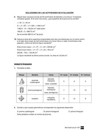 SOLUCIONES DE LAS ACTIVIDADES DE EVALUACIÓN

9. Miguel hace una pizza circular de 50 centímetros de diámetro y la corta en 10 sectores
   circulares iguales. Si él como tres trozos, ¿qué superficie de la pizza se ha comido?

   r = 50 : 2 = 25 cm
   A=   π      2
            × 25 =   π   × 625 = 1.962,5 cm
                                              2

                                  2
   1.962,5 : 10 = 196,25 cm cada sector
                              2
   196,25 × 3 = 588,75 cm
                                  2
   Se ha comido 588,75 cm de pizza.

10. Calcula el área de la superficie comprendida entre dos circunferencias con el mismo centro
    si el radio de la mayor es de 8 centímetros y la menor tiene un radio 3 centímetros más
    pequeño. ¿Cómo se llama la figura resultante?

   Área círculo mayor = π      ×8 = π 2
                                          × 64 = 200,96 cm
                                                                  2


   Área círculo menor = π      ×5 = π
                                 2                          2
                                          × 25 = 78,5 cm
                                      2
   200,96 – 78,5 = 122,46 cm
                                                                               2
   La figura resultante se llama corona circular. Su área es 122,46 cm .




Unidad 14. Evaluación

1. Completa la tabla.



      Dibujo               Nombre                     Caras           N.º caras      N.º aristas    N.º vértices

                                                     laterales:
                           pirámide                 triángulos           5                8               5
                         cuadrangular
                                                  base: cuadrado

                                                    laterales:
                     prisma pentagonal             rectángulos           7               15               10
                                              base: pentágonos


                                                    triángulos
                           octaedro                                      8               12               6
                                                    equiláteros



2. Escribe a qué cuerpos geométricos corresponden los siguientes desarrollos.

    A: prisma cuadrangular                 B: prisma hexagonal                     C: prisma triangular
    Estos poliedros reciben el nombre de prismas.




                                                                             MATEMÁTICAS 6.º EP
 
