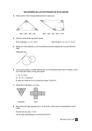 SOLUCIONES DE LAS ACTIVIDADES DE EVALUACIÓN

3. Indica cuánto mide el ángulo desconocido en cada caso.




         180º – (45º + 40º) = 95º           360º – (35º + 95º + 85º) = 145º

4. Calcula el área de las siguientes figuras.
                                        2                                                       2
    Área rectángulo = 4 × 2 = 8 cm                        Área triángulo = (3 × 2) : 2 = 3 cm

5. Dibuja una recta tangente y una circunferencia secante respecto de una circunferencia
   dada.

    Respuesta tipo:




6. Una cocinera utilizó un molde redondo de 12 cm de diámetro para hacer un pastel. ¿Cuál
   es el radio del molde y el área de la base?

    r = 12 : 2 = 6 cm
    A=   π     2
             × 6 = 113,04 cm
                               2

                                                                2
    El radio del molde es 6 cm y el área de la base 113,04 cm .

7. Desarrolla un tetraedro y un cubo.




      Tetraedro                    Cubo

8. Martín tiene 20 cajas pequeñas de 1 cm de arista. ¿Qué volumen representarán las 20
   cajas?
                                    3
    Volumen de una caja = 1 cm
                                                      3
    Las 20 cajas representarán un volumen de 20 cm .


                                                                       MATEMÁTICAS 6.º EP
 