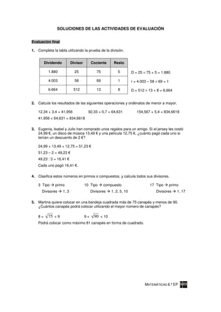 SOLUCIONES DE LAS ACTIVIDADES DE EVALUACIÓN


Evaluación final

1. Completa la tabla utilizando la prueba de la división.


         Dividendo          Divisor        Cociente     Resto

           1.880              25              75           5         D = 25 × 75 + 5 = 1.880

           4.003              58              69           1         r = 4.003 – 58 × 69 = 1

           6.664             512              13           8         D = 512 × 13 + 8 = 6.664


2. Calcula los resultados de las siguientes operaciones y ordénalos de menor a mayor.

    12,34 × 3,4 = 41,956                92,33 × 0,7 = 64,631            154,567 × 5,4 = 834,6618
    41,956 < 64,631 < 834,6618

3. Eugenia, Isabel y Julio han comprado unos regalos para un amigo. Si el jersey les costó
   24,99 , un disco de música 13,49 y una película 12,75 , ¿cuánto pagó cada uno si
   tenían un descuento de 2 ?

    24,99 + 13,49 + 12,75 = 51,23
    51,23 – 2 = 49,23
    49,23 : 3 = 16,41
    Cada uno pagó 16,41 .

4. Clasifica estos números en primos o compuestos, y calcula todos sus divisores.

    3 Tipo    primo                   10 Tipo      compuesto                    17 Tipo        primo
      Divisores      1, 3                  Divisores   1, 2, 5, 10                  Divisores      1, 17

5. Martina quiere colocar en una bandeja cuadrada más de 75 canapés y menos de 90.
   ¿Cuántos canapés podrá colocar utilizando el mayor número de canapés?

    8<     75 < 9                     9<     90 < 10
    Podrá colocar como máximo 81 canapés en forma de cuadrado.




                                                                             MATEMÁTICAS 6.º EP
 