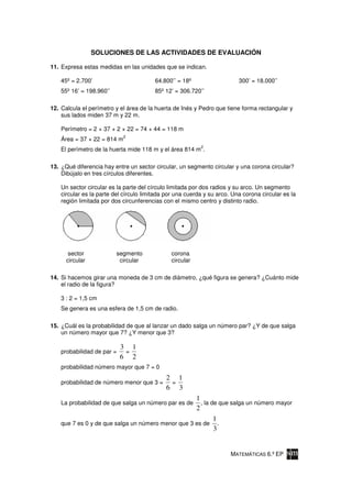 SOLUCIONES DE LAS ACTIVIDADES DE EVALUACIÓN

11. Expresa estas medidas en las unidades que se indican.

    45º = 2.700’                         64.800’’ = 18º                   300’ = 18.000’’
    55º 16’ = 198.960’’                  85º 12’ = 306.720’’

12. Calcula el perímetro y el área de la huerta de Inés y Pedro que tiene forma rectangular y
    sus lados miden 37 m y 22 m.

    Perímetro = 2 × 37 + 2 × 22 = 74 + 44 = 118 m
                             2
    Área = 37 × 22 = 814 m
                                                           2
    El perímetro de la huerta mide 118 m y el área 814 m .

13. ¿Qué diferencia hay entre un sector circular, un segmento circular y una corona circular?
    Dibújalo en tres círculos diferentes.

    Un sector circular es la parte del círculo limitada por dos radios y su arco. Un segmento
    circular es la parte del círculo limitada por una cuerda y su arco. Una corona circular es la
    región limitada por dos circunferencias con el mismo centro y distinto radio.




       sector             segmento             corona
      circular             circular            circular

14. Si hacemos girar una moneda de 3 cm de diámetro, ¿qué figura se genera? ¿Cuánto mide
    el radio de la figura?

    3 : 2 = 1,5 cm
    Se genera es una esfera de 1,5 cm de radio.

15. ¿Cuál es la probabilidad de que al lanzar un dado salga un número par? ¿Y de que salga
    un número mayor que 7? ¿Y menor que 3?

                            3 1
    probabilidad de par =    =
                            6 2
    probabilidad número mayor que 7 = 0
                                             2 1
    probabilidad de número menor que 3 =      =
                                             6 3
                                                          1
    La probabilidad de que salga un número par es de        , la de que salga un número mayor
                                                          2
                                                                1
    que 7 es 0 y de que salga un número menor que 3 es de         .
                                                                3


                                                                       MATEMÁTICAS 6.º EP
 