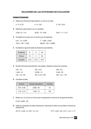 SOLUCIONES DE LAS ACTIVIDADES DE EVALUACIÓN

Unidad 3. Evaluación

1. Realiza las divisiones hasta obtener un cero en el resto.

    3 : 4 = 0,75                  4 : 5 = 0,8                          5 : 20 = 0,25

2. Relaciona cada división con su resultado.

    12,08 : 8 = 1,51              34,32 : 13 = 2,64                    34,21 : 11 = 3,11

3. Completa los huecos con el número que corresponda.

    2,47 : 10 = 0,247                        7 : 1.000 = 0,007
    742,5 : 100 = 7,425                      328,46 : 100 = 3,2846

4. Completa la siguiente tabla de divisiones equivalentes.


       Dividendo          9         3         63

         Divisor         12         4         84

        Cociente         0,75     0,75       0,75



5. Escribe divisiones equivalentes a las dadas y después calcula los cocientes.

    144 : 1,8                     105 : 0,12                           544 : 3,2
    1.440 : 18                    10.500 : 12                          5.440 : 32
    144 : 1,8 = 80                105 : 0,12 = 875                     544 : 3,2 = 170

6. Completa la tabla.


         División         División equivalente        Cociente

       34,5 : 0,46              3.450 : 46               75

       17,5 : 0,14              1.750 : 14               125



7. Rodea con un círculo el número que corresponda al cociente de la siguiente división.

    21,45 : 0,825 = 26

8. Halla los resultados de estas expresiones. Recuerda el orden en que deben hacerse las
   operaciones.

    (27,15 – 6,45) : 9 = 20,7 : 9 = 2,3                        0,77 + 0,24 : 0,6 = 0,77 + 0,4 = 1,17



                                                                            MATEMÁTICAS 6.º EP
 