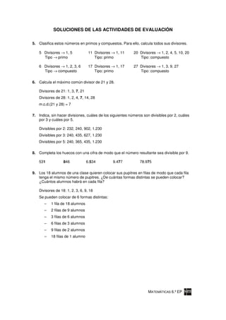 SOLUCIONES DE LAS ACTIVIDADES DE EVALUACIÓN

5. Clasifica estos números en primos y compuestos. Para ello, calcula todos sus divisores.

    5 Divisores → 1, 5              11 Divisores → 1, 11    20 Divisores → 1, 2, 4, 5, 10, 20
      Tipo → primo                     Tipo: primo             Tipo: compuesto

    6 Divisores → 1, 2, 3, 6        17 Divisores → 1, 17    27 Divisores → 1, 3, 9, 27
      Tipo → compuesto                 Tipo: primo             Tipo: compuesto

6. Calcula el máximo común divisor de 21 y 28.

    Divisores de 21: 1, 3, 7, 21
    Divisores de 28: 1, 2, 4, 7, 14, 28
    m.c.d.(21 y 28) = 7

7. Indica, sin hacer divisiones, cuáles de los siguientes números son divisibles por 2, cuáles
   por 3 y cuáles por 5.

    Divisibles por 2: 232, 240, 902, 1.230
    Divisibles por 3: 240, 435, 627, 1.230
    Divisibles por 5: 240, 365, 435, 1.230

8. Completa los huecos con una cifra de modo que el número resultante sea divisible por 9.

    531            846             6.534         9.477          78.975

9. Los 18 alumnos de una clase quieren colocar sus pupitres en filas de modo que cada fila
   tenga el mismo número de pupitres. ¿De cuántas formas distintas se pueden colocar?
   ¿Cuántos alumnos habrá en cada fila?

    Divisores de 18: 1, 2, 3, 6, 9, 18
    Se pueden colocar de 6 formas distintas:
       –   1 fila de 18 alumnos
       –   2 filas de 9 alumnos
       –   3 filas de 6 alumnos
       –   6 filas de 3 alumnos
       –   9 filas de 2 alumnos
       –   18 filas de 1 alumno




                                                                     MATEMÁTICAS 6.º EP
 