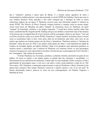 História da Literatura Ocidental 1733

não é “moderno”, pertence à época antes de Balzac. E a mistura menos agradável de sátira e
sentimentalismo também pertence a uma época passada, ao século XVIII dos Fielding e Sterne que eram os
seus modelos literários. Neles aprendeu o fino estilo coloquial que o distingue de todos os outros
romancistas ingleses da sua época. E Thackeray escreveu mais uma obra-prima quando se internou no
século XVIII: The History of Henry Esmond, romance histórico e romance social ao mesmo tempo.
Assim como havia em Macaulay um gênio “manqué” de romancista, havia em Thackeray um gênio
“manqué” de historiador, conforme a sua própria expressão: “I would have history familiar rather than
heroic; and think that Mr. Hogarth and Mr. Fielding will give our children a much better idea of the manners
of the present age in England than the Court Gazette and the newspapers which we get thence.” Isso está
em Henry Esmond e refere-se ao século XVIII: Pendennis é “history familiar” de homens fracos e triviais
como os encontramos todos os dias, vistos pelos olhos de um humorista, quer dizer, neste caso, de um
satírico que perdoou aos homens porque são tão fracos e lamentáveis. Thackeray pertence à “literatura da
desilusão”, típica dos anos de 1850; é um realista, tendo diante dos olhos o vasto panorama da cidade de
Londres, da sociedade inglesa, do Império britânico. Nada vê de grandioso neste panorama grandioso; só
misérias morais e intelectuais; mas o realismo de Thackeray cria contornos firmes; os seus personagens
tornam-se inesquecíveis, mais representativos da época vitoriana do que os personagens da Court Gazette e
dos “newspapers”. São criações de um artista.
            O artista Thackeray era, ele mesmo, jornalista, e jornalista vitoriano, prisioneiro do gosto do seu
público. Só assim se explica a sua timidez quanto ao grande tabu dos vitorianos, a sexualidade, e o
afrouxamento do seu radicalismo de intelectual, virando cada vez mais moderado. Enfim, começou a evitar a
apresentação de personagens maus; e com isso a sua sátira e crítica social perderam a razão de ser. The
Newcomes e The Virginians, continuando respectivamente a ação de Pendennis e Henry Esmond, já são
apenas bons romances. Mas sempre Thackeray conservou o espírito cáustico e um “je ne sais quoi” de
tristeza dissimulada; lendo-o, pensa-se às vezes em seus contemporâneos: em Flaubert, Turgeniev e
Machado de Assis.
 