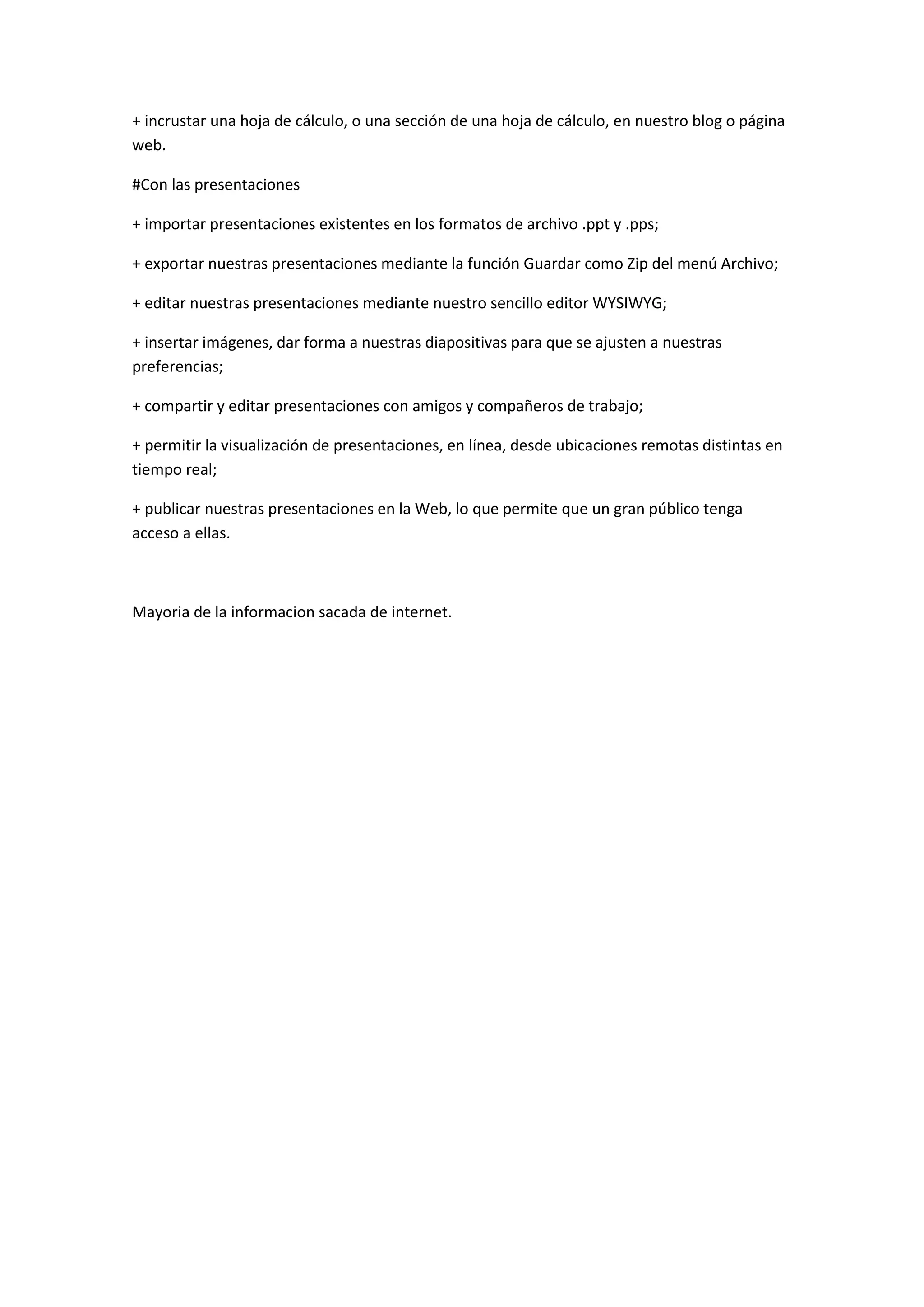 + incrustar una hoja de cálculo, o una sección de una hoja de cálculo, en nuestro blog o página
web.

#Con las presentaciones

+ importar presentaciones existentes en los formatos de archivo .ppt y .pps;

+ exportar nuestras presentaciones mediante la función Guardar como Zip del menú Archivo;

+ editar nuestras presentaciones mediante nuestro sencillo editor WYSIWYG;

+ insertar imágenes, dar forma a nuestras diapositivas para que se ajusten a nuestras
preferencias;

+ compartir y editar presentaciones con amigos y compañeros de trabajo;

+ permitir la visualización de presentaciones, en línea, desde ubicaciones remotas distintas en
tiempo real;

+ publicar nuestras presentaciones en la Web, lo que permite que un gran público tenga
acceso a ellas.



Mayoria de la informacion sacada de internet.
 
