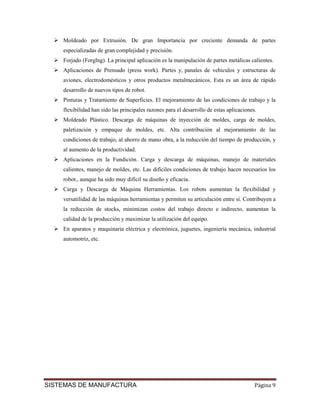 Moldeado por Extrusión. De gran Importancia por creciente demanda de partes
    especializadas de gran complejidad y precisión.
    Forjado (Forglng). La principal aplicación es la manipulación de partes metálicas calientes.
    Aplicaciones de Prensado (press work). Partes y, panales de vehículos y estructuras de
    aviones, electrodomésticos y otros productos metalmecánicos. Esta es un área de rápido
    desarrollo de nuevos tipos de robot.
    Pinturas y Tratamiento de Superficies. El mejoramiento de las condiciones de trabajo y la
    flexibilidad han sido las principales razones para el desarrollo de estas aplicaciones.
    Moldeado Plástico. Descarga de máquinas de inyección de moldes, carga de moldes,
    paletización y empaque de moldes, etc. Alta contribución al mejoramiento de las
    condiciones de trabajo, al ahorro de mano obra, a la reducción del tiempo de producción, y
    al aumento de la productividad.
    Aplicaciones en la Fundición. Carga y descarga de máquinas, manejo de materiales
    calientes, manejo de moldes, etc. Las difíciles condiciones de trabajo hacen necesarios los
    robot., aunque ha sido muy difícil su diseño y eficacia.
    Carga y Descarga de Máquina Herramientas. Los robots aumentan la flexibilidad y
    versatilidad de las máquinas herramientas y permiten su articulación entre sí. Contribuyen a
    la reducción de stocks, minimizan costos del trabajo directo e indirecto, aumentan la
    calidad de la producción y maximizar la utilización del equipo.
    En aparatos y maquinaria eléctrica y electrónica, juguetes, ingeniería mecánica, industrial
    automotriz, etc.




SISTEMAS DE MANUFACTURA                                                                   Página 9
 