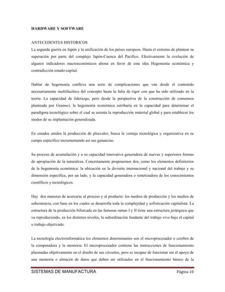 HARDWARE Y SOFTWARE


ANTECEDENTES HISTORICOS
La segunda guerra en Japón y la unificación de los países europeos. Hasta el extremo de plantear su
superación por parte del complejo Japón-Cuenca del Pacífico. Efectivamente la evolución de
algunos indicadores macroeconómicos abona en favor de esta idea Hegemonía económica y
contradicción estado-capital.


Hablar de hegemonía conlleva una serie de complicaciones que van desde el contenido
necesariamente multifacético del concepto hasta la falta de rigor con que ha sido utilizado en la
teoría. La capacidad de liderazgo, pero desde la perspectiva de la construcción de consensos
planteada por Gramsci, la hegemonía económica estribaría en la capacidad para determinar el
paradigma tecnológico sobre el cual se asienta la reproducción material global y para establecer los
modos de su implantación generalizada.


En estados unidos la producción de plusvalor, busca la ventaja tecnológica y organizativa en su
campo específico incrementando así sus ganancias.


Su proceso de acumulación y a su capacidad innovativa generadora de nuevas y superiores formas
de apropiación de la naturaleza. Concretamente proponemos dos, como los elementos definitorios
de la hegemonía económica: la ubicación en la división internacional y nacional del trabajo y su
dimensión específica, por un lado, y la capacidad generadora o sintetizadora de los conocimientos
científicos y tecnológicos.


Hay dos maneras de acercarse al proceso y al producto: los medios de producción y los medios de
subsistencia, con base en los cuales se desarrolla toda la complejidad y sofisticación capitalista. La
estructura de la producción bifurcada en las famosas ramas I y II tiene una estructura jerárquica que
va reproduciendo, en los distintos niveles, la subordinación fundante del trabajo vivo bajo el capital
o trabajo objetivado.


La tecnología electroinformática los elementos determinantes son el microprocesador o cerebro de
la computadora y la memoria. El microprocesador contiene las instrucciones de funcionamiento
plasmadas objetivamente en el diseño de sus circuitos, pero es incapaz de funcionar sin el apoyo de
una memoria o almacén de datos que deben ser utilizados en el funcionamiento básico de la


SISTEMAS DE MANUFACTURA                                                                    Página 10
 