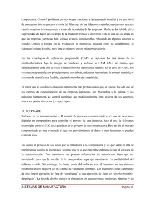 computadora. Como el problema que nos ocupa concierne a la supremacía mundial y en este nivel
de concreción ésta se procesa a través del liderazgo de los diferentes capitales, marcaremos en cada
caso la situación de competencia a través de la posición de las empresas. Mucho se ha hablado de la
superioridad de Japón en el campo de la microelectrónica y con razón. Esta es una de las ramas en
que las empresas japonesas han logrado avances considerables, rebasando en algunos aspectos a
Estados Unidos o Europa En la producción de memorias, medular como ya señalábamos, el
liderazgo lo tiene Toshiba, pero Intel es número uno en microprocesadores.


En las tecnologías de aplicación programable (TAP) se expresan las dos ramas de la
electroinformática bajo la imagen de hardware y software o CAM CAD, de manera que
identificaremos cada una de ellas y marcaremos su importancia relativa. En el caso del CAM, los
sistemas programables son principalmente tres: robots, máquinas herramienta de control numérico y
sistemas de manufactura flexible, siguiendo su orden de complejidad.


El robot, que es sin duda la máquina herramienta más perfeccionada que se conoce, ha sido uno de
los campos de especialización de las empresas japonesas, con Matsushita a la cabeza, y las
máquinas herramienta de control numérico, que tradicionalmente eran un área de los europeos,
ahora son producidas en un 75 % por Japón.


EL SOFTWARE
Software en la automatización – El control de procesos computarizado es el uso de programas
digitales en computadora para controlar el proceso de una industria, hace el uso de diferentes
tecnologías como el PLC está guardado en el proceso de una computadora. Hoy en día el proceso
computarizado es muy avanzado ya que los procedimientos de datos y otras funciones se pueden
controlar más.


En cuanto al proceso de los datos que se introducen a la computadora y los que salen de ella se
implementan sistema de monitoreo y control que es lo que para principalmente se usa el software en
la automatización. Para monitorear un proceso información de manufactura tiene que ser
introducido para que la interfaz de la computadora sepa que monitorear. La confiabilidad del
software creado. Sin embargo, la fuerte unión del software con el hardware en los sistemas
electromecánicos requiere de un sistema de validación completo. Los ingenieros están cambiando
de una simple ejecución de fase de “despliegue” a una ejecución de fases de “diseño-prototipo-
desplegado”. La fase de diseño incluye la simulación de características mecánicas, térmicas y de


SISTEMAS DE MANUFACTURA                                                                  Página 11
 