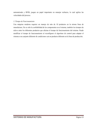 automatizada y RFID, juegan un papel importante en manejar rechazos, lo cual agiliza las
velocidades del proceso.


3. Tiempo de Funcionamiento
Una máquina moderna requiere un manejo de más de 10 productos en la misma línea de
manufactura. No es sólo la confiabilidad de los componentes en el sistema, también los tiempos de
relevo entre los diferentes productos que afectan el tiempo de funcionamiento del sistema. Puede
modificar el tiempo de funcionamiento al reconfigurar el algoritmo de control para adaptar el
sistema a un conjunto diferente de condiciones con un producto diferente en la línea de producción.




SISTEMAS DE MANUFACTURA                                                                  Página 13
 