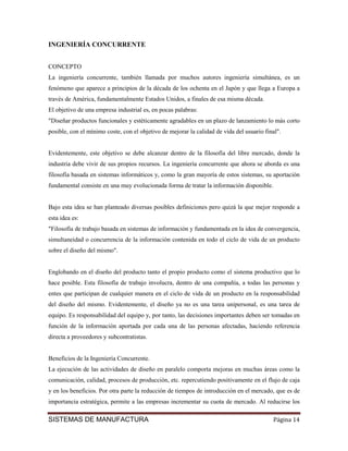 INGENIERÍA CONCURRENTE


CONCEPTO
La ingeniería concurrente, también llamada por muchos autores ingeniería simultánea, es un
fenómeno que aparece a principios de la década de los ochenta en el Japón y que llega a Europa a
través de América, fundamentalmente Estados Unidos, a finales de esa misma década.
El objetivo de una empresa industrial es, en pocas palabras:
"Diseñar productos funcionales y estéticamente agradables en un plazo de lanzamiento lo más corto
posible, con el mínimo coste, con el objetivo de mejorar la calidad de vida del usuario final".


Evidentemente, este objetivo se debe alcanzar dentro de la filosofía del libre mercado, donde la
industria debe vivir de sus propios recursos. La ingeniería concurrente que ahora se aborda es una
filosofía basada en sistemas informáticos y, como la gran mayoría de estos sistemas, su aportación
fundamental consiste en una muy evolucionada forma de tratar la información disponible.


Bajo esta idea se han planteado diversas posibles definiciones pero quizá la que mejor responde a
esta idea es:
"Filosofía de trabajo basada en sistemas de información y fundamentada en la idea de convergencia,
simultaneidad o concurrencia de la información contenida en todo el ciclo de vida de un producto
sobre el diseño del mismo".


Englobando en el diseño del producto tanto el propio producto como el sistema productivo que lo
hace posible. Esta filosofía de trabajo involucra, dentro de una compañía, a todas las personas y
entes que participan de cualquier manera en el ciclo de vida de un producto en la responsabilidad
del diseño del mismo. Evidentemente, el diseño ya no es una tarea unipersonal, es una tarea de
equipo. Es responsabilidad del equipo y, por tanto, las decisiones importantes deben ser tomadas en
función de la información aportada por cada una de las personas afectadas, haciendo referencia
directa a proveedores y subcontratistas.


Beneficios de la Ingeniería Concurrente.
La ejecución de las actividades de diseño en paralelo comporta mejoras en muchas áreas como la
comunicación, calidad, procesos de producción, etc. repercutiendo positivamente en el flujo de caja
y en los beneficios. Por otra parte la reducción de tiempos de introducción en el mercado, que es de
importancia estratégica, permite a las empresas incrementar su cuota de mercado. Al reducirse los

SISTEMAS DE MANUFACTURA                                                                    Página 14
 