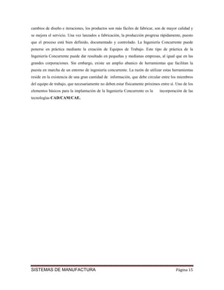 cambios de diseño e iteraciones, los productos son más fáciles de fabricar, son de mayor calidad y
se mejora el servicio. Una vez lanzados a fabricación, la producción progresa rápidamente, puesto
que el proceso está bien definido, documentado y controlado. La Ingeniería Concurrente puede
ponerse en práctica mediante la creación de Equipos de Trabajo. Este tipo de práctica de la
Ingeniería Concurrente puede dar resultado en pequeñas y medianas empresas, al igual que en las
grandes corporaciones. Sin embargo, existe un amplio abanico de herramientas que facilitan la
puesta en marcha de un entorno de ingeniería concurrente. La razón de utilizar estas herramientas
reside en la existencia de una gran cantidad de información, que debe circular entre los miembros
del equipo de trabajo, que necesariamente no deben estar físicamente próximos entre sí. Uno de los
elementos básicos para la implantación de la Ingeniería Concurrente es la    incorporación de las
tecnologías CAD/CAM/CAE.




SISTEMAS DE MANUFACTURA                                                                Página 15
 