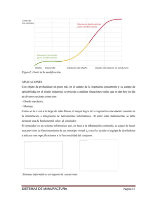 Figura2. Coste de la modificación


APLICACIONES
Con objeto de profundizar un poco más en el campo de la ingeniería concurrente y su campo de
aplicabilidad en el diseño industrial, se procede a analizar situaciones reales que se dan hoy en día
en diversos sectores como son:
- Diseño mecánico.
- Montaje.
Como se ha visto a lo largo de estas líneas, el mayor logro de la ingeniería concurrente consiste en
la interrelación e integración de herramientas informáticas. De entre estas herramientas se debe
destacar una de fundamental valor, el simulador.
El simulador es un sistema informático que, en base a la información contenida, es capaz de hacer
una previsión de funcionamiento de un prototipo virtual y, con ello, ayudar al equipo de diseñadores
a adecuar sus especificaciones a la funcionalidad del conjunto.
                                                    No se puede mostrar la imagen en este momento.




  No se puede mostrar la imagen en este momento.




Sistemas informáticos en ingeniería concurrente




SISTEMAS DE MANUFACTURA                                                                              Página 17
 