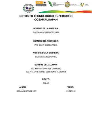 INSTITUTO TECNOLÓGICO SUPERIOR DE
           COSAMALOAPAN


              NOMBRE DE LA MATERIA:

              SISTEMAS DE MANUFACTURA



              NOMBRE DEL PROFESOR:

               ING. DIANA GARCIA VIDAL



              NOMBRE DE LA CARRERA:

                INGENIERIA INDUSTRIAL



               NOMBRE DEL ALUMNO:

            ING. MARTIN SANCHES CAMACHO
        ING. VALENTE ISIDRO CELEDONIO MARQUEZ



                      GRUPO:

                       702-AB

 LUGAR:                                         FECHA:

COSAMALOAPAN, VER                               07/12/2012
 