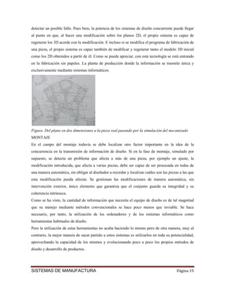 detectar un posible fallo. Pues bien, la potencia de los sistemas de diseño concurrente puede llegar
al punto en que, al hacer una modificación sobre los planos 2D, el propio sistema es capaz de
regenerar los 3D acorde con la modificación. E incluso si se modifica el programa de fabricación de
una pieza, el propio sistema es capaz también de modificar y regenerar tanto el modelo 3D inicial
como los 2D obtenidos a partir de él. Como se puede apreciar, con esta tecnología se está entrando
en la fabricación sin papeles. La planta de producción donde la información se trasmite única y
exclusivamente mediante sistemas informáticos.




Figura Del plano en dos dimensiones a la pieza real pasando por la simulación del mecanizado
MONTAJE
En el campo del montaje todavía se debe localizar otro factor importante en la idea de la
concurrencia en la transmisión de información de diseño. Si en la fase de montaje, simulado por
supuesto, se detecta un problema que afecta a más de una pieza, por ejemplo un ajuste, la
modificación introducida, que afecta a varias piezas, debe ser capaz de ser procesada en todas de
una manera automática, sin obligar al diseñador a recordar y localizar cuáles son las piezas a las que
esta modificación pueda afectar. Se gestionan las modificaciones de manera automática, sin
intervención exterior, único elemento que garantiza que el conjunto guarda su integridad y su
coherencia intrínseca.
Como se ha visto, la cantidad de información que necesita el equipo de diseño es de tal magnitud
que su manejo mediante métodos convencionales se hace poco menos que inviable. Se hace
necesario, por tanto, la utilización de los ordenadores y de los sistemas informáticos como
herramientas habituales de diseño.
Pero la utilización de estas herramientas no acaba haciendo lo mismo pero de otra manera, muy al
contrario, la mejor manera de sacar partido a estos sistemas es utilizarlos en toda su potencialidad,
aprovechando la capacidad de los mismos y evolucionando poco a poco los propios métodos de
diseño y desarrollo de productos.




SISTEMAS DE MANUFACTURA                                                                    Página 19
 