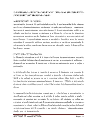 EL PROCESO DE AUTOMATIZACION: ETAPAS`, PROBLEMAS, REQUERIMIENTOS,
PROCEDIMIENTOS Y RECOMENDACIONES


AUTOMATIZACIÓN DE PROCESOS
Automatización, sistema de fabricación diseñado con el fin de usar la capacidad de las máquinas
para llevar a cabo determinadas tareas anteriormente efectuadas por seres humanos, y para controlar
la secuencia de las operaciones sin intervención humana. El término automatización también se ha
utilizado para describir sistemas no destinados a la fabricación en los que los dispositivos
programados o automáticos pueden funcionar de forma independiente o semi-independiente del
control humano. En comunicaciones, aviación y astronáutica, dispositivos como los equipos
automáticos de conmutación telefónica, los pilotos automáticos y los sistemas automatizados de
guía y control se utilizan para efectuar diversas tareas con más rapidez o mejor de lo que podrían
hacerlo un ser humano.


ETAPAS DE LA AUTOMATIZACIÓN
La fabricación automatizada surgió de la íntima relación entre fuerzas económicas e innovación
técnica como la división de trabajo, la transferencia de energía y la mecanización de las fábricas, y
el desarrollo de las máquinas de transferencia y sistemas de realimentación, como se explica a
continuación.


La división del trabajo (esto es, la reducción de un proceso de fabricación o de prestación de
servicios a sus fases independientes más pequeñas), se desarrolló en la segunda mitad del siglo
XVIII, y fue analizada por primera vez por el economista británico Adam Smith en sus libro
Investigación sobre la naturaleza y causas de la riqueza de las naciones (1776). En la fabricación, la
división de trabajo permitió incrementar la productividad y reducir el nivel de especialización de los
obreros.


La mecanización fue la siguiente etapa necesaria para la evolución hasta la automatización. La
simplificación del trabajo permitida por la división de trabajo también posibilitó el diseño y
construcción de máquinas que reproducían los movimientos del trabajador. A medida que
evolucionó la tecnología de transferencia de energía, estas máquinas especializadas se motorizaron,
aumentando así su eficacia productiva. El desarrollo de la tecnología energética también dio lugar al
surgimiento del sistema fabril de producción, ya que todos los trabajadores y máquinas debían estar
situados junto a la fuente de energía.


SISTEMAS DE MANUFACTURA                                                                    Página 20
 