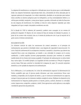 La máquina de transferencia es un dispositivo utilizado para mover las piezas que se está trabajando
desde una máquina herramienta especializada hasta otra, colocándola de forma adecuada para la
siguiente operación de maquinado. Los robots industriales, diseñados en un principio para realizar
tareas sencillas en entornos peligrosos para los trabajadores, son hoy extremadamente hábiles y se
utilizan para trasladar, manipular y situar piezas ligeras y pesadas, realizando así todas las funciones
de una máquina de transferencia. En realidad, se trata de varias máquinas separadas que están
integradas en lo que a simple vista podría considerarse una sola.


En la década de 1920 la industria del automóvil combinó estos conceptos en un sistema de
producción integrado. El objetivo de este sistema de línea de montaje era abaratar los precios. A
pesar de los avances más recientes, éste es el sistema de producción con el que la mayoría de la
gente asocia el término automatizado.


REALIMENTACIÓN
Un elemento esencial de todos los mecanismos de control automático es el principio de
realimentación, que permite al diseñador dotar a una máquina de capacidad d autocorrección. Un
ciclo o bucle de realimentación es un dispositivo mecánico, neumático o electrónico que detecta una
magnitud física como una temperatura, un tamaño o una velocidad, la compara con la norma
establecida, y realiza aquellas acciones preprogramadas necesarias para mantener la cantidad
medida dentro de los límites de la norma aceptable. El principio de realimentación se utiliza desde
hace varios siglos. Un notable ejemplo es el regulador de bolas inventado en 1788 por el ingeniero
escocés James Watt para controlar la velocidad de la máquina de vapor. El conocido termostato
doméstico es otro ejemplo de dispositivo de realimentación.


En la fabricación y en la producción, los ciclos de realimentación requieren la determinación de
límites aceptables para que el proceso pueda efectuarse; que estas características físicas sean
medidas y comparadas con el conjunto de límites, y que el sistema de realimentación sea capaz de
corregir el proceso para que los elementos medidos cumplan la norma. Mediante los dispositivos de
realimentación las máquinas pueden ponerse en marcha, pararse, acelerar, disminuir su velocidad,
contar, inspeccionar, comprobar, comparar y medir. Estas operaciones suelen aplicarse a una amplia
variedad de operaciones de producción.




SISTEMAS DE MANUFACTURA                                                                      Página 21
 