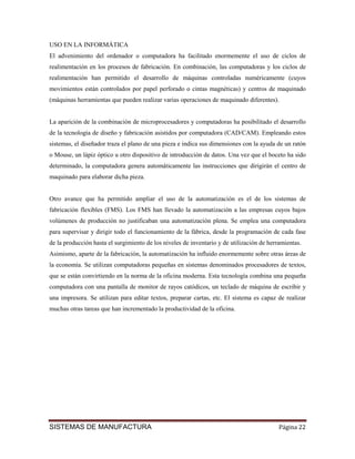 USO EN LA INFORMÁTICA
El advenimiento del ordenador o computadora ha facilitado enormemente el uso de ciclos de
realimentación en los procesos de fabricación. En combinación, las computadoras y los ciclos de
realimentación han permitido el desarrollo de máquinas controladas numéricamente (cuyos
movimientos están controlados por papel perforado o cintas magnéticas) y centros de maquinado
(máquinas herramientas que pueden realizar varias operaciones de maquinado diferentes).


La aparición de la combinación de microprocesadores y computadoras ha posibilitado el desarrollo
de la tecnología de diseño y fabricación asistidos por computadora (CAD/CAM). Empleando estos
sistemas, el diseñador traza el plano de una pieza e indica sus dimensiones con la ayuda de un ratón
o Mouse, un lápiz óptico u otro dispositivo de introducción de datos. Una vez que el boceto ha sido
determinado, la computadora genera automáticamente las instrucciones que dirigirán el centro de
maquinado para elaborar dicha pieza.


Otro avance que ha permitido ampliar el uso de la automatización es el de los sistemas de
fabricación flexibles (FMS). Los FMS han llevado la automatización a las empresas cuyos bajos
volúmenes de producción no justificaban una automatización plena. Se emplea una computadora
para supervisar y dirigir todo el funcionamiento de la fábrica, desde la programación de cada fase
de la producción hasta el surgimiento de los niveles de inventario y de utilización de herramientas.
Asimismo, aparte de la fabricación, la automatización ha influido enormemente sobre otras áreas de
la economía. Se utilizan computadoras pequeñas en sistemas denominados procesadores de textos,
que se están convirtiendo en la norma de la oficina moderna. Esta tecnología combina una pequeña
computadora con una pantalla de monitor de rayos catódicos, un teclado de máquina de escribir y
una impresora. Se utilizan para editar textos, preparar cartas, etc. El sistema es capaz de realizar
muchas otras tareas que han incrementado la productividad de la oficina.




SISTEMAS DE MANUFACTURA                                                                    Página 22
 