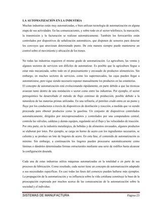 LA AUTOMATIZACIÓN EN LA INDUSTRIA
Muchas industrias están muy automatizadas, o bien utilizan tecnología de automatización en alguna
etapa de sus actividades. En las comunicaciones, y sobre todo en el sector telefónico, la marcación,
la transmisión y la facturación se realizan automáticamente. También los ferrocarriles están
controlados por dispositivos de señalización automáticos, que disponen de sensores para detectar
los convoyes que atraviesan determinado punto. De esta manera siempre puede mantenerse un
control sobre el movimiento y ubicación de los trenes.


No todas las industrias requieren el mismo grado de automatización. La agricultura, las ventas y
algunos sectores de servicios son difíciles de automatizar. Es posible que la agricultura llegue a
estar más mecanizada, sobre todo en el procesamiento y envasado de productos alimenticios. Sin
embargo, en muchos sectores de servicios, como los supermercados, las cajas pueden llegar a
automatizarse, pero sigue siendo necesario reponer manualmente los productos en las estanterías.
El concepto de automatización está evolucionando rápidamente, en parte debido a que las técnicas
avanzan tanto dentro de una instalación o sector como entre las industrias. Por ejemplo, el sector
petroquímico ha desarrollado el método de flujo continuo de producción, posible debido a la
naturaleza de las materias primas utilizadas. En una refinería, el petróleo crudo entra en un punto y
fluye por los conductores a través de dispositivos de destilación y reacción, a medida que va siendo
procesada para obtener productos como la gasolina. Un conjunto de dispositivos controlados
automáticamente, dirigidos por microprocesadores y controlados por una computadora central,
controla las válvulas, calderas y demás equipos, regulando así el flujo y las velocidades de reacción.
Por otra parte, en la industria metalúrgica, de bebidas y de alimentos envasados, algunos productos
se elaboran por lotes. Por ejemplo, se carga un horno de acero con los ingredientes necesarios, se
calienta y se produce un lote de lingotes de acero. En esta fase, el contenido de automatización es
mínimo. Sin embargo, a continuación los lingotes pueden procesarse automáticamente como
láminas o dándoles determinadas formas estructurales mediante una serie de rodillos hasta alcanzar
la configuración deseada.


Cada una de estas industrias utiliza máquinas automatizadas en la totalidad o en parte de sus
procesos de fabricación. Como resultado, cada sector tiene un concepto de automatización adaptado
a sus necesidades específicas. En casi todas las fases del comercio pueden hallarse más ejemplos.
La propagación de la automatización y su influencia sobre la vida cotidiana constituye la base de la
preocupación expresada por muchos acerca de las consecuencias de la automatización sobre la
sociedad y el individuo.


SISTEMAS DE MANUFACTURA                                                                    Página 23
 