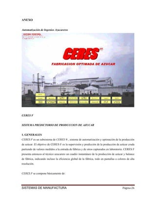 ANEXO


Automatización de Ingenios Azucareros




CERES F


SISTEMA PREDICTORIO DE PRODUCCION DE AZUCAR


1. GENERALES
CERES F es un subsistema de CERES ® , sistema de automatización y optimación de la producción
de azúcar. El objetivo de CERES F es la supervisión y predicción de la producción de azúcar cruda
partiendo de valores medidos a la entrada de fábrica y de otros capturados en laboratorio. CERES F
presenta entonces al técnico azucarero un cuadro instantáneo de la producción de azúcar y balance
de fábrica, indicando incluso la eficiencia global de la fábrica, todo en pantallas a colores de alta
resolución.


CERES F se compone básicamente de:




SISTEMAS DE MANUFACTURA                                                                   Página 26
 