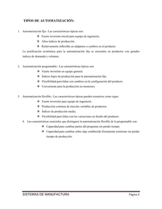TIPOS DE AUTOMATIZACIÓN:


1. Automatización fija.- Las características típicas son:
                    Fuerte inversión inicial para equipo de ingeniería.
                    Altos índices de producción.
                    Relativamente inflexible en adaptarse a cambios en el producto.
    La justificación económica para la automatización fija se encuentra en productos con grandes
    índices de demanda y volumen.


2. Automatización programable.- Las características típicas son:
                    Fuerte inversión en equipo general.
                    Índices bajos de producción para la automatización fija.
                    Flexibilidad para lidiar con cambios en la configuración del producto.
                    Conveniente para la producción en montones.


3. Automatización flexible.- Las características típicas pueden resumirse como sigue:
                    Fuerte inversión para equipo de ingeniería.
                    Producción continua de mezclas variables de productos.
                    Índices de producción media.
                    Flexibilidad para lidiar con las variaciones en diseño del producto.
    4. Las características esenciales que distinguen la automatización flexible de la programable son:
                        Capacidad para cambiar partes del programa sin perder tiempo.
                        Capacidad para cambiar sobre algo establecido físicamente asimismo sin perder
                        tiempo de producción.




    SISTEMAS DE MANUFACTURA                                                                   Página 4
 