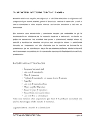 MANUFACTURA INTEGRADA POR COMPUTADORA


El término manufactura integrada por computadora ha sido creada para denotar el uso persuasivo de
computadoras para diseñar productos, planear la producción, controlar las operaciones y llevar a
cabo el rendimiento de varios negocios relativos a la funciones necesitados en una firma de
manufactura.


Las diferencias entre automatización y manufactura integrada por computadora es que la
automatización está relacionada con las actividades físicas en la manufactura; los sistemas de
producción automatizada están diseñados para ejecutar el procesamiento, montaje, manejo de
material y actividades de inspección con poca o nula participación humana. La manufactura
integrada por computadora está más relacionada con las funciones de información de
procesamiento que son requeridas para apoyar las operaciones de producción además involucra el
uso de sistemas por computadora para llevar a cabo los cuatro tipos de funciones de información de
procesamiento.




RAZONES PARA LA AUTOMATIZACIÓN


                 Incrementa la productividad
                 Alto costo de mano de obra
                 Mano de obra escasa
                 Tendencia de mano de obra con respecto al sector de servicios
                 Seguridad
                 Alto costo de materiales en bruto
                 Mejora la calidad del producto
                 Reduce el tiempo de manufactura
                 Reducción del proceso de inventarios
                 Alto costo de la no automatización
Todos estos elementos actúan conjuntamente para hacer de la producción automatizada una
atractiva alternativa para métodos manuales de manufactura.


Argumentos a favor y en contra de la automatización



SISTEMAS DE MANUFACTURA                                                                  Página 5
 