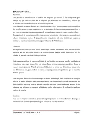 TIPOS DE AUTOMITA
Neumática
Este proceso de automatización se destaca por máquinas que utilizan el aire comprimido para
trabajar, hay que tomar en cuenta dos las máquinas que producen el aire comprimido y aquellas que
lo utilizan, aquellas que lo producen se llaman compresores.
Anteriormente se usaban pistones para comprimir el aire, ahora los compresores modernos utilizan
dos tornillos giratorios para comprimirlo en un solo paso. Obviamente estas máquinas utilizan el
aire como su materia prima, aunque este puede ser tratado para una mayor pureza y mejor trabajo.
Principalmente la neumática se utiliza para accionar herramientas rotativas como desarmadores y
taladros neumáticos, equipos de percusión como rompedoras, así como también en equipos de
pintura. La presión comúnmente utilizada para trabajar es de 7 Atmósferas.


Hidráulica
Son aquellas máquinas que usan fluidos para trabajar, usando mayormente áreas para moderar las
potencias. En este proceso de neumática se utilizan distintos tipos de fluidos para obtener una alta
relación de potencia y aceleración en pocas áreas.


Estás maquinas utilizan la incompresibilidad de los líquidos para generar grandes cantidades de
potencia en muy poco tiempo. Por este mismo hecho se usan máquinas neumáticas donde se
requiere mucha potencia. Usando principios hidráulicos, se aplica una determinada fuerza sobre
una determinada área, para producir un efecto de mayor potencia en la plataforma que se encuentra
del lado opuesto.


Estás máquinas pueden utilizar distintos tipos de aceites para trabajar, entre ellos destacan tres tipos,
mezclas de aceites minerales, mezclas de agua-aceites y aceites sintéticos, además, estos tienen una
doble función, aparte de generar potencia, también funcionan como lubricantes. Algunas de las
máquinas que utilizan principalmente la hidráulica son las grúas, equipos de perforación, taladros y
equipos de minería.


Mecánica
Es el uso de maquinas automáticas para sustituir principalmente las acciones humanas. Este tipo de
automatización se utiliza principalmente para sustituir las acciones humanas.




SISTEMAS DE MANUFACTURA                                                                        Página 7
 
