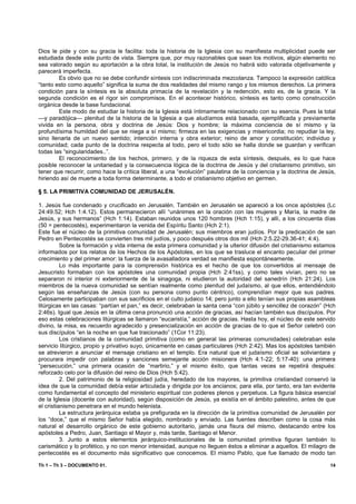 Dios le pide y con su gracia le facilita: toda la historia de la Iglesia con su manifiesta multiplicidad puede ser
estudiada desde este punto de vista. Siempre que, por muy razonables que sean los motivos, algún elemento no
sea valorado según su aportación a la obra total, la institución de Jesús no habrá sido valorada objetivamente y
parecerá imperfecta.
        Es obvio que no se debe confundir síntesis con indiscriminada mezcolanza. Tampoco la expresión católica
“tanto esto como aquello” significa la suma de dos realidades del mismo rango y los mismos derechos. La primera
condición para la síntesis es la absoluta primacía de la revelación y la redención, esto es, de la gracia. Y la
segunda condición es el rigor sin compromisos. En el acontecer histórico, síntesis es tanto como construcción
orgánica desde la base fundacional.
        Este modo de estudiar la historia de la Iglesia está íntimamente relacionado con su esencia. Pues la total
—y paradójica— plenitud de la historia de la Iglesia a que aludíamos está basada, ejemplificada y previamente
vivida en la persona, obra y doctrina de Jesús: Dios y hombre; la máxima conciencia de sí mismo y la
profundísima humildad del que se niega a sí mismo; firmeza en las exigencias y misericordia; no repudiar la ley,
sino llenarla de un nuevo sentido; intención interna y obra exterior; reino de amor y constitución; individuo y
comunidad; cada punto de la doctrina respecta al todo, pero el todo sólo se halla donde se guardan y verifican
todas las “singularidades..”.
        El reconocimiento de los hechos, primero, y de la riqueza de esta síntesis, después, es lo que hace
posible reconocer la unitariedad y la consecuencia lógica de la doctrina de Jesús y del cristianismo primitivo, sin
tener que recurrir, como hace la crítica liberal, a una “evolución” paulatina de la conciencia y la doctrina de Jesús,
hiriendo así de muerte a toda forma determinante, a todo el cristianismo objetivo en germen.

§ 5. LA PRIMITIVA COMUNIDAD DE JERUSALÉN.

1. Jesús fue condenado y crucificado en Jerusalén. También en Jerusalén se apareció a los once apóstoles (Lc
24:49.52; Hch 1:4.12). Estos permanecieron allí “unánimes en la oración con las mujeres y María, la madre de
Jesús, y sus hermanos” (Hch 1:14). Estaban reunidos unos 120 hombres (Hch 1:15), y allí, a los cincuenta días
(50 = pentecostés), experimentaron la venida del Espíritu Santo (Hch 2:1).
Este fue el núcleo de la primitiva comunidad de Jerusalén; sus miembros eran judíos. Por la predicación de san
Pedro en Pentecostés se convierten tres mil judíos, y poco después otros dos mil (Hch 2:5.22-29.36-41; 4:4).
          Sobre la formación y vida interna de esta primera comunidad y la ulterior difusión del cristianismo estamos
informados por los relatos de los Hechos de los Apóstoles, en los que se trasluce el encanto peculiar del primer
crecimiento y del primer amor: la fuerza de la avasalladora verdad se manifiesta espontáneamente.
          Lo más importante para la comprensión histórica es el hecho de que los convertidos al mensaje de
Jesucristo formaban con los apóstoles una comunidad propia (Hch 2:41ss), y como tales vivían, pero no se
separaron ni interior ni exteriormente de la sinagoga, ni eludieron la autoridad del sanedrín (Hch 21:24). Los
miembros de la nueva comunidad se sentían realmente como plenitud del judaísmo, al que ellos, entendiéndolo
según las enseñanzas de Jesús (con su persona como punto céntrico), comprendían mejor que sus padres.
Celosamente participaban con sus sacrificios en el culto judaico 14; pero junto a ello tenían sus propias asambleas
litúrgicas en las casas: “partían el pan,” es decir, celebraban la santa cena “con júbilo y sencillez de corazón” (Hch
2:46s). Igual que Jesús en la última cena pronunció una acción de gracias, así hacían también sus discípulos. Por
eso estas celebraciones litúrgicas se llamaron “eucaristía,” acción de gracias. Hasta hoy, el núcleo de este servido
divino, la misa, es recuerdo agradecido y presencialización en acción de gracias de lo que el Señor celebró con
sus discípulos “en la noche en que fue traicionado” (1Cor 11:23).
          Los cristianos de la comunidad primitiva (como en general las primeras comunidades) celebraban este
servicio litúrgico, propio y privativo suyo, únicamente en casas particulares (Hch 2:42). Mas los apóstoles también
se atrevieron a anunciar el mensaje cristiano en el templo. Era natural que el judaísmo oficial se soliviantara y
procurara impedir con palabras y sanciones semejante acción misionera (Hch 4:1-22; 5:17-40): una primera
“persecución,” una primera ocasión de “martirio,” y el mismo éxito, que tantas veces se repetirá después:
reforzado celo por la difusión del reino de Dios (Hch 5:42).
          2. Del patrimonio de la religiosidad judía, heredado de los mayores, la primitiva cristiandad conservó la
idea de que la comunidad debía estar articulada y dirigida por los ancianos; para ella, por tanto, era tan evidente
como fundamental el concepto del ministerio espiritual con poderes plenos y perpetuos. La figura básica esencial
de la Iglesia (docente con autoridad), según disposición de Jesús, ya existía en el ámbito palestino, antes de que
el cristianismo penetrara en el mundo helenista.
          La estructura jerárquica estaba ya prefigurada en la dirección de la primitiva comunidad de Jerusalén por
los “doce,” que el mismo Señor había elegido, nombrado y enviado. Las fuentes describen como la cosa más
natural el desarrollo orgánico de este gobierno autoritario, jamás una fisura del mismo, destacando entre los
apóstoles a Pedro, Juan, Santiago el Mayor y, más tarde, Santiago el Menor.
          3. Junto a estos elementos jerárquico-institucionales de la comunidad primitiva figuran también lo
carismático y lo profético, y no con menor intensidad, aunque no lleguen éstos a eliminar a aquellos. El milagro de
pentecostés es el documento más significativo que conocemos. El mismo Pablo, que fue llamado de modo tan

Th 1 – Th 3 – DOCUMENTO 01.                                                                                        14
 