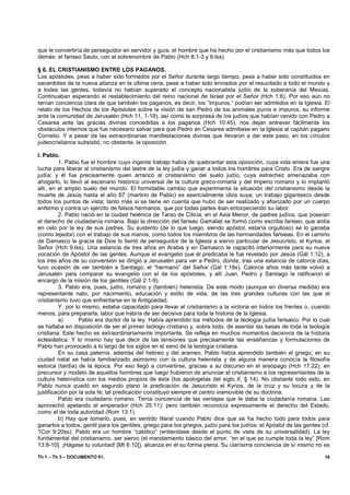 que le convertiría de perseguidor en servidor y guía, el hombre que ha hecho por el cristianismo más que todos los
demás: el fariseo Saulo, con el sobrenombre de Pablo (Hch 8:1-3 y 9:lss).

§ 6. EL CRISTIANISMO ENTRE LOS PAGANOS.
Los apóstoles, pese a haber sido formados por el Señor durante largo tiempo, pese a haber sido constituidos en
sacerdotes de la nueva alianza en la última cena, pese a haber sido enviados por el resucitado a todo el mundo y
a todas las gentes, todavía no habían superado el concepto nacionalista judío de la soberanía del Mesías.
Continuaban esperando el restablecimiento del reino nacional de Israel por el Señor (Hch 1:6). Por eso aún no
tenían conciencia clara de que también los paganos, es decir, los “impuros,” podían ser admitidos en la Iglesia. El
relato de los Hechos de los Apóstoles sobre la visión de san Pedro de los animales puros e impuros, su informe
ante la comunidad de Jerusalén (Hch 11, 1-18), así como la sorpresa de los judíos que habían venido con Pedro a
Cesarea ante las gracias divinas concedidas a los paganos (Hch 10:45), nos dejan entrever fácilmente los
obstáculos internos que fue necesario salvar para que Pedro en Cesarea admitiese en la Iglesia al capitán pagano
Cornelio. Y a pesar de las extraordinarias manifestaciones divinas que llevaron a dar este paso, en los círculos
judeocristianos subsistió, no obstante, la oposición.

I. Pablo.
         1. Pablo fue el hombre cuyo ingente trabajo había de quebrantar esta oposición, cuya vida entera fue una
lucha para liberar al cristianismo del lastre de la ley judía y ganar a todos los hombres para Cristo. Era de sangre
judía; y él fue precisamente quien arrancó al cristianismo del suelo judío, cuya estrechez amenazaba con
ahogarlo, lo llevó al escenario histórico universal de la cultura greco-romana y del Imperio romano y lo implantó
allí, en el amplio suelo del mundo. El formidable cambio que experimenta la situación del cristianismo desde la
muerte de Jesús hasta el año 67 (martirio de Pablo) es esencialmente obra suya; un trabajo gigantesco desde
todos los puntos de vista; tanto más si se tiene en cuenta que hubo de ser realizado y afianzado por un cuerpo
enfermo y contra un ejército de falsos hermanos, que por todas partes iban entorpeciendo su labor.
         2. Pablo nació en la ciudad helénica de Tarso de Cilicia, en el Asia Menor, de padres judíos, que poseían
el derecho de ciudadanía romana. Bajo la dirección del fariseo Gamaliel se formó como escriba fariseo, que ardía
en celo por la ley de sus padres. Su sustento (de lo que luego, siendo apóstol, estaría orgulloso) se lo ganaba
(como tejedor) con el trabajo de sus manos, como todos los miembros de las hermandades fariseas. En el camino
de Damasco la gracia de Dios lo llamó de perseguidor de la Iglesia a siervo particular de Jesucristo, el Kyrios, el
Señor (Hch 9,lss). Una estancia de tres años en Arabia y en Damasco le capacitó interiormente para su nueva
vocación de Apóstol de las gentes. Aunque el evangelio que él predicaba le fue revelado por Jesús (Gál 1:12), a
los tres años de su conversión se dirigió a Jerusalén para ver a Pedro, donde, tras una estancia de catorce días,
tuvo ocasión de ver también a Santiago, el “hermano” del Señor (Gál 1:18s). Catorce años más tarde volvió a
Jerusalén para comparar su evangelio con el de los apóstoles, y allí Juan, Pedro y Santiago le ratificaron el
encargo de la misión de los gentiles (Gál 2:1-9).
         3. Pablo era, pues, judío, romano y (también) helenista. De este modo (aunque en diversa medida) era
representante nato, por nacimiento, educación y estilo de vida, de las tres grandes culturas con las que el
cristianismo tuvo que enfrentarse en la Antigüedad.
         Y, por lo mismo, estaba capacitado para llevar al cristianismo a la victoria en todos los frentes o, cuando
menos, para prepararla, labor que habría de ser decisiva para toda la historia de la Iglesia.
         a)       Pablo era doctor de la ley. Había aprendido los métodos de la teología judía farisaico. Por lo cual
se hallaba en disposición de ser el primer teólogo cristiano y, sobre todo, de asentar las bases de toda la teología
cristiana. Este hecho es extraordinariamente importante. Se refleja en muchos momentos decisivos de la historia
eclesiástica. Y lo mismo hay que decir de las tensiones que precisamente las enseñanzas y formulaciones de
Pablo han provocado a lo largo de los siglos en el seno de la teología cristiana.
         En su casa paterna, además del hebreo y del arameo, Pablo había aprendido también el griego; en su
ciudad natal se había familiarizado asimismo con la cultura helenista y de alguna manera conocía la filosofía
estoica (tardía) de la época. Por eso llegó a convertirse, gracias a su discurso en el areópago (Hch 17:22), en
precursor y modelo de aquellos hombres que luego hubieron de anunciar el cristianismo a los representantes de la
cultura helenística con los medios propios de ésta (los apologetas del siglo II, § 14). No obstante todo esto, en
Pablo nunca quedó en segundo plano la predicación de Jesucristo el Kyrios, de la cruz y su locura y de la
justificación por la sola fe; tal predicación constituyó siempre el centro inamovible de su doctrina.
         Pablo era ciudadano romano. Tenía conciencia de las ventajas que le daba la ciudadanía romana. Las
aprovechó apelando al emperador (Hch 25:11); pero también reconocía expresamente el derecho del Estado,
como el de toda autoridad (Rom 13:1).
         b) Hay que tomarlo, pues, en sentido literal cuando Pablo dice que se ha hecho todo para todos para
ganarlos a todos, gentil para los gentiles, griego para los griegos, judío para los judíos: el Apóstol de las gentes (cf.
1Cor 9:20ss). Pablo era un hombre “católico” (entiendase desde el punto de vista de su universalidad). La ley
fundamental del cristianismo, ser siervo (el mandamiento básico del amor, “en el que se cumple toda la ley” [Rom
13:8-10]. ¡Hágase tu voluntad! [Mt 6:10]), alcanza en él su forma plena. Su clarísima conciencia de sí mismo no es

Th 1 – Th 3 – DOCUMENTO 01.                                                                                           16
 