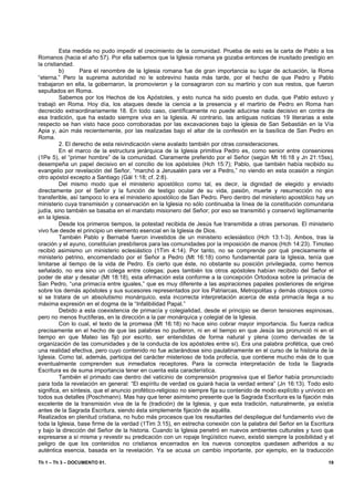 Esta medida no pudo impedir el crecimiento de la comunidad. Prueba de esto es la carta de Pablo a los
Romanos (hacia el año 57). Por ella sabemos que la Iglesia romana ya gozaba entonces de inusitado prestigio en
la cristiandad.
          b)      Para el renombre de la Iglesia romana fue de gran importancia su lugar de actuación, la Roma
“eterna.” Pero la suprema autoridad no le sobrevino hasta más tarde, por el hecho de que Pedro y Pablo
trabajaron en ella, la gobernaron, la promovieron y la consagraron con su martirio y con sus restos, que fueron
sepultados en Roma.
          Sabemos por los Hechos de los Apóstoles, y esto nunca ha sido puesto en duda, que Pablo estuvo y
trabajó en Roma. Hoy día, los ataques desde la ciencia a la presencia y el martirio de Pedro en Roma han
decrecido extraordinariamente 18. En todo caso, científicamente no puede aducirse nada decisivo en contra de
esa tradición, que ha estado siempre viva en la Iglesia. Al contrario, las antiguas noticias 19 literarias a este
respecto se han visto hace poco corroboradas por las excavaciones bajo la iglesia de San Sebastián en la Vía
Apia y, aún más recientemente, por las realizadas bajo el altar de la confesión en la basílica de San Pedro en
Roma.
          2. El derecho de esta reivindicación viene avalado también por otras consideraciones.
          En el marco de la estructura jerárquica de la Iglesia primitiva Pedro es, como senior entre conseniores
(1Pe 5), el “primer hombre” de la comunidad. Claramente preferido por el Señor (según Mt 16:18 y Jn 21:15ss),
desempeña un papel decisivo en el concilio de los apóstoles (Hch 15:7); Pablo, que también había recibido su
evangelio por revelación del Señor, “marchó a Jerusalén para ver a Pedro,” no viendo en esta ocasión a ningún
otro apóstol excepto a Santiago (Gál 1:18; cf. 2:8).
          Del mismo modo que el ministerio apostólico como tal, es decir, la dignidad de elegido y enviado
directamente por el Señor y la función de testigo ocular de su vida, pasión, muerte y resurrección no era
transferible, así tampoco lo era el ministerio apostólico de San Pedro. Pero dentro del ministerio apostólico hay un
ministerio cuya transmisión y conservación en la Iglesia no sólo continuaba la línea de la constitución comunitaria
judía, sino también se basaba en el mandato misionero del Señor; por eso se transmitió y conservó legítimamente
en la Iglesia.
          Desde los primeros tiempos, la potestad recibida de Jesús fue transmitida a otras personas. El ministerio
vivo fue desde el principio un elemento esencial en la Iglesia de Dios.
          También Pablo y Bernabé fueron investidos de un ministerio eclesiástico (Hch 13:1-3). Ambos, tras la
oración y el ayuno, constituían presbíteros para las comunidades por la imposición de manos (Hch 14:23). Timoteo
recibió asimismo un ministerio eclesiástico (1Tim 4:14). Por tanto, no se comprende por qué precisamente el
ministerio petrino, encomendado por el Señor a Pedro (Mt 16:18) como fundamental para la Iglesia, tenía que
limitarse al tiempo de la vida de Pedro. Es cierto que éste, no obstante su posición privilegiada, como hemos
señalado, no era sino un colega entre colegas; pues también los otros apóstoles habían recibido del Señor el
poder de atar y desatar (Mt 18:18), esta afirmación esta conforme a la concepción Ortodoxa sobre la primacía de
San Pedro, “una primacía entre iguales,” que es muy diferente a las aspiraciones papales posteriores de erigirse
sobre los demás apóstoles y sus sucesores representados por los Patriarcas, Metropolitas y demás obispos como
si se tratara de un absolutismo monárquico, esta incorrecta interpretación acerca de esta primacía llega a su
máxima expresión en el dogma de la “Infalibilidad Papal.”
          Debido a esta coexistencia de primacía y colegialidad, desde el principio se dieron tensiones espinosas,
pero no menos fructíferas, en la dirección a la par monárquica y colegial de la Iglesia.
          Con lo cual, el texto de la promesa (Mt 16:18) no hace sino cobrar mayor importancia. Su fuerza radica
precisamente en el hecho de que las palabras no pudieron, ni en el tiempo en que Jesús las pronunció ni en el
tiempo en que Mateo las fijó por escrito, ser entendidas de forma natural y plena (como derivadas de la
organización de las comunidades y de la conducta de los apóstoles entre sí). Era una palabra profética, que creó
una realidad efectiva, pero cuyo contenido no fue aclarándose sino paulatinamente en el curso de la historia de la
Iglesia. Como tal, además, participa del carácter misterioso de toda profecía, que contiene mucho más de lo que
eventualmente comprenden sus inmediatos receptores. Para la correcta interpretación de toda la Sagrada
Escritura es de suma importancia tener en cuenta esta característica.
          También el primado cae dentro del vaticinio de comprensión progresiva que el Señor había pronunciado
para toda la revelación en general: “El espíritu de verdad os guiará hacia la verdad entera” (Jn 16:13). Todo esto
significa, en síntesis, que el anuncio profético-religioso no siempre fija su contenido de modo explícito y unívoco en
todos sus detalles (Poschmann). Mas hay que tener asimismo presente que la Sagrada Escritura es la fijación más
excelente de la transmisión viva de la fe (tradición) de la Iglesia, y que esta tradición, naturalmente, ya existía
antes de la Sagrada Escritura, siendo ésta simplemente fijación de aquélla.
Realizados en plenitud cristiana, no hubo más procesos que los resultantes del despliegue del fundamento vivo de
toda la Iglesia, base firme de la verdad (1Tim 3:15), en estrecha conexión con la palabra del Señor en la Escritura
y bajo la dirección del Señor de la historia. Cuando la Iglesia penetró en nuevos ambientes culturales y tuvo que
expresarse a sí misma y revestir su predicación con un ropaje lingüístico nuevo, existió siempre la posibilidad y el
peligro de que los contenidos no cristianos encerrados en los nuevos conceptos quedasen adheridos a su
auténtica esencia, basada en la revelación. Ya se acusa un cambio importante, por ejemplo, en la traducción

Th 1 – Th 3 – DOCUMENTO 01.                                                                                        19
 