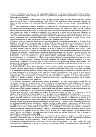 Aquí, en este contexto, nos ocupamos de aquellos tipos de herejía que directamente se relacionan con la doctrina
y, consiguientemente, con la teología, en cuanto son un intento de “comprender” el contenido de la revelación por
medio de la razón natural.
b)       El Señor había anunciado que en el reino de Dios la cizaña habría de crecer junto con el trigo hasta el
último día de la siega; y, según palabras de Pablo (1Cor 11:19), tendría que haber escisiones (herejías). De
hecho, la historia entera de la Iglesia de Dios está surcada de herejías, siempre nuevas y condenadas por la
Iglesia.
c)       Para comprender la historia eclesiástica y extraer de ella una valoración científica de la Iglesia y su
doctrina es absolutamente necesario poner en claro primero la esencia y el origen de la herejía. Lo que se ventila
es el problema central de la unidad o no unidad de la Iglesia bajo la forma particular de la formulación teológica. Si
esto no está claro desde el principio, la exposición de la historia de la Iglesia corre el peligro de diluirse en un
revoltijo inconexo de las más variadas y hasta contradictorias proclamaciones y explicaciones de la doctrina de
Jesús. La historia de la Iglesia se desintegraría en la historia de los fenómenos cristianos. El concepto de la única
verdad cristiana se vería básicamente amenazado. Y con ello la idea y la realidad de la Iglesia. Así las cosas,
debemos detenernos un poco más en unas consideraciones previas imprescindibles.
2. Herejía, según su etimología griega, es una elección unilateral. La teología ortodoxa bajo la dirección de la
Iglesia a) pone de relieve en primer lugar el artículo de fe revelado, esto es, la norma entera de la fe, está
dispuesta a acoger la plenitud de la revelación y mide todos los resultados del propio conocimiento según su
conciencia de fe (es ante todo “oyente” y “confesor” de la fe, antes de explicarla); y b) se cuida intensamente de
dar razón proporcionada de todas las verdades de fe. En la herejía, por el contrario, esta postura queda
desplazada de dos modos: a) el afán de explicación, esto es, el propio juicio humano prevalece sobre la fe objetiva
predicada por la Iglesia y sobre la postura de oyente; uno se pregunta primero (a veces inconscientemente) qué
posibilidades hay antes de escuchar la revelación: actitud subjetiva en lugar de objetiva; b) de todo el conjunto de
la revelación se hace una selección: en lugar de síntesis católica, unilateralidad herética. La esencia de la herejía
es el subjetivismo y la unilateralidad. (La selección y el desplazamiento no siempre tienen lugar por la vía de la
reflexión; a menudo también concurren influencias falseadas de antiguos conceptos religiosos o morales
transmitidos o recibidos. Este fue en parte el caso, por ejemplo, de las herejías religiosas de los siglos I y II
[judaísmo, gnosis judaizante, milenaristas], lo que apareció como un peligro para la pureza del cristianismo entre
los germanos [cf. § 341]).
Un rápido recorrido a través de las herejías de todos los siglos prueba elocuentemente cuanto se ha dicho.
Siempre, hasta en nuestros tiempos, la investigación filosófica subjetiva de la “esencia del cristianismo” ha llevado
a la unilateralidad herética, es decir, hasta un punto donde no existía la conciencia viva de que esta esencia no
consiste precisamente en la una o en la otra parte del mensaje, sino en la una y en la otra, en el tanto-como, o
sea, en la plenitud; o también no alentaba la idea de que sólo el organismo vivo de la “Iglesia” puede conservar
íntegramente y exponer rectamente esa plenitud, que, a su vez, también es algo vivo en sí misma. Tal recorrido a
través de la historia muestra a la Iglesia, también en este asunto, como sistema del centro, de la síntesis,
guardiana de todo el tesoro de la revelación.
3. La síntesis, no obstante, implica también tensión y oposición, y por eso muchas veces resulta difícil la
verificación científica en abstracto de la íntima armonía de los diversos elementos doctrinales; con todo, la
dificultad de unir dos polos opuestos jamás ha autorizado a negar la existencia del uno o del otro. Tensión y
oposición no significan contradicción, sino que forman parte de la plenitud, es decir, de una fecunda armonía. De
hecho, la refutación contra los herejes se ha llevado de tal modo que les ha demostrado que ellos no creían lo que
la mayoría, lo que la tradición, sino que más bien anunciaban algo nuevo, que estaban solos.
Por otra parte, el hombre no debe excluir del servicio divino la razón creada por Dios. Por lo mismo, a su vez, la
condena de una herejía no comporta la condena de la crítica, como tampoco de la teología científica.
Con ambas exigencias, la de la plenitud y la de la crítica, ha de ir ligada la verdadera exposición de la historia de la
Iglesia. Por eso, identificar —como tantas veces se ha hecho— por principio la herejía con la maldad (y en
especial con el orgullo) no es más que un prejuicio. La unilateralidad de las herejías radica no pocas veces en la
ardiente voluntad de buscar personalmente la verdad salvífica correcta. Y las más de las veces también depende
de las ideas básicas filosóficas o teológicas recibidas. Herejías surgidas de este modo recorren la historia entera
de la Iglesia en tal número que no es posible explicarse satisfactoriamente su función en la historia de no recurrir,
también en este caso, al concepto de la felix culpa. En la realidad de las herejías se evidencia asimismo la
limitación del poder cognoscitivo del hombre. Agustín y Jerónimo lo han declarado de diversos modos: “Nadie
puede construir una herejía a no ser que esté dotado de ardiente celo y dones naturales. De esta especie fueron
tanto Valentino como Marción, de cuya gran erudición nos hablan las fuentes” (Jerónimo). Para la postura de
Agustín frente a los donatistas, véase § 29.
Una realidad tan oprimente como ilustrativa de la complejidad de las fuerzas en juego es el hecho de que los
esfuerzos científicos en torno a la doctrina de la Iglesia (sea para defenderla, sea para exponerla positivamente)
nunca han acertado con la doctrina íntegra y pura en un tanto por ciento más o menos elevado.
Esto es especialmente llamativo en los primeros tiempos, antes de Constantino y del primer concilio. No hubo
entonces ningún teólogo que de una u otra forma no se imaginara a Cristo como esencialmente subordinado al

Th 1 – Th 3 – DOCUMENTO 01.                                                                                          32
 