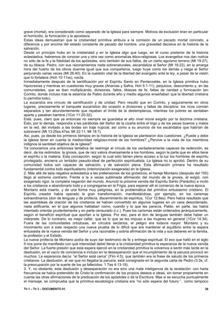 grave (mortal), era considerado como separado de la Iglesia para siempre. Motivos de exclusión eran en particular
el homicidio, la fornicación y la apostasía.
Estas ideas demuestran que la cristiandad primitiva atribuía a la comisión de un pecado mortal concreto, a
diferencia y por encima del estado constante de pecado del hombre, una gravedad decisiva en la historia de la
salvación.
Desde un principio hubo en la cristiandad y en la Iglesia algo que luego, en el curso posterior de la historia
eclesiástica, habremos de conocer una y otra vez como anomalías ético-religiosas. Los evangelios nos dan noticia
no sólo de la fe y la fidelidad de los apóstoles, sino también de sus fallos, de un cierto egoísmo terreno (Mt 19:27),
de su tibieza. Pedro, con sus razonamientos nada sobrenaturales, escandaliza al Señor (Mt 16:22), en la amarga
hora del huerto de los olivos duerme igual que sus compañeros, luego huye como los demás y niega al Señor
perjurando varias veces (Mt 26:40). En la cuestión vital de la libertad del evangelio ante la ley, a pesar de la visión
que lo fortalece (Hch 10:11ss), vacila.
Inmediatamente después de la santificación por el Espíritu Santo en Pentecostés, en la Iglesia primitiva hubo
hipocresías y mentiras en cuestiones muy graves (Ananías y Safira, Hch 5:1-11), perjuicios, descontento y, en las
comunidades, que se iban multiplicando, divisiones, fallos, tibiezas de fe, faltas de caridad y fornicación (en
Corinto, donde incluso tras la estancia de Pablo durante año y medio algunos enseñaban que la libertad cristiana
lo permitía todo).
La eucaristía era vínculo de santificación y de unidad. Pero resultó que en Corinto, y seguramente en otros
lugares, precisamente el banquete eucarístico dio ocasión a divisiones y faltas de disciplina: los ricos comían
separados y tan abundantemente que rayaban el límite de la destemplanza, mientras los pobres se sentaban
aparte y pasaban hambre (1Cor 11:20-32).
Está, pues, claro que ya entonces no siempre se guardaba el alto nivel moral exigido por la doctrina cristiana.
Esto, por lo demás, respondía a las parábolas del Señor de la cizaña entre el trigo y de los peces buenos y malos
en la red, del invitado a las bodas sin traje nupcial, así como a su anuncio de los escándalos que habrían de
sobrevenir (Mt 13:25ss.47ss; Mt 22:11; Mt 18:7).
Así, pues, ya desde los primeros tiempos en la historia de la Iglesia se plantearon dos cuestiones: ¿Puede y debe
la Iglesia tener en cuenta la mediocridad religioso-moral de los hombres? ¿Pervive a la vista de los miembros
indignos la santidad objetiva de la Iglesia?
Ya conocemos una ambiciosa tentativa de restringir el círculo de los verdaderamente capaces de redención, es
decir, de los redimidos: la gnosis, que de raíz valora diversamente a los hombres, según la parte que en ellos tiene
el espíritu o la materia. Esta concepción, según la cual sólo tienen pleno acceso a la luz los hombres de espíritu
privilegiado, encierra un tentador pseudo-ideal de perfección espiritualista. La Iglesia no lo aprobó. Dentro de su
comunidad todos son capaces de salvación, y de salvación plena. Esta afirmación primera ha resultado
fundamental contra todo espiritualismo (interiorización exagerada) en la Iglesia.
2. Más allá de esta negativa eclesiástica a las pretensiones de los gnósticos, el hereje Montano (después del 150)
llegó al extremo contrario. Frente a la a veces sublimada afirmación del mundo de la gnosis, él exigió, con
exagerado rigor, la completa negación del mundo. Anunció la próxima venida del Espíritu Santo (Paráclito) e incitó
a los cristianos a abandonarlo todo y a congregarse en la Frigia, para esperar allí el comienzo de la nueva época.
Montano está inserto, y de una forma muy peligrosa, en la problemática del primitivo entusiasmo cristiano. El
Espíritu creador había operado la gran transformación, manifestándose, por ejemplo, en los carismas
extraordinarios (don de lenguas y de profecía, discernimiento de espíritus, 1Cor 12:8ss). Pero había resultado que
las asambleas de oración de los cristianos se habían convertido en algunos lugares en un caos desordenado,
nada edificante, en el que algunos hablaban como, cuando y lo que les parecía. Pablo, en parte, las había
intentado orientar prudentemente y en parte censurado (l.c.). Pues los carismas están ordenados jerárquicamente,
según el beneficio espiritual que aportan a la Iglesia. Por eso, para el don de lenguas también debe haber un
intérprete. De lo contrario, es mejor callar, que es lo que se les impuso a las mujeres en general (1Cor 14:34).
Fuera de las comunidades ortodoxas, en círculos sectarios, el peligro era todavía mayor. Montano y su
movimiento son a este respecto una nueva prueba de lo difícil que era mantener el equilibrio entre la espera
entusiasta de la nueva venida del Señor y una razonable y sobria afirmación de la vida y sus deberes en la familia,
la profesión y el Estado.
La nueva profecía de Montano podía de suyo dar testimonio de fe y entrega espiritual. El eco que halló en el siglo
II nos pone de manifiesto con qué intensidad debió llenar a la cristiandad primitiva la esperanza de la nueva venida
del Señor. La fuerte presión que esta espera ejerció en la cristiandad primitiva la volvemos a sentir más tarde en la
desilusión, en el vacío de conciencia e incluso en la desesperación que el incumplimiento de la parusía provocó en
muchos. La esperanza decía: “el Señor está cerca” (Flm 4:5), que también era la frase de saludo de los primeros
cristianos. La desilusión, al ver que no llegaba la parusía, está consignada en la segunda carta de Pedro (3:3s; cf.
la preocupación por la suerte de los ya fallecidos: 1 Tes 4:13-18).
3. Y, no obstante, esta desilusión y desesperación no era sino una mala inteligencia de la revelación: con harta
frecuencia se había pretendido de Cristo la confirmación de los propios deseos e ideas, sin tomar propiamente en
cuenta las otras afirmaciones de la predicación de los apóstoles o de la Escritura. Mas si se escucha puntualmente
el mensaje, se comprueba que la primitiva escatología cristiana era “no sólo espera del futuro.”.. como tampoco

Th 1 – Th 3 – DOCUMENTO 01.                                                                                         38
 