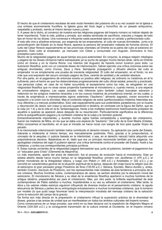 El hecho de que el cristianismo resultase de este modo heredero del judaísmo dio a su vez ocasión en la Iglesia a
una síntesis enormemente fructífera: la Iglesia goza del título legal y honorífico de un pasado antiquísimo,
respetable y probado, siendo al mismo tiempo nueva y joven.
5. A pesar de lo dicho, al comienzo de nuestra era las religiones paganas del Imperio romano no habían dejado de
tener importancia. Toda la vida, pública y privada, aún estaba sembrada de sacrificios, oráculos y magias de todo
tipo en honor de los dioses. Una numerosa e influyente casta sacerdotal ejercía un variado y perfeccionado culto.
A todo ello vino a añadirse entonces, por exigencia de los emperadores, el culto de nuevas divinidades. Junto a la
personificación del Estado en la diosa Roma, aparece la persona del emperador rodeada de honores divinos. El
culto del César floreció especialmente en las provincias orientales (el Oriente es la patria del culto al soberano en
general). Este culto al emperador, ya insinuado con César y consumado con Augusto, Domiciano lo hizo
preceptivo para todos.
Mucho de la religiosidad pagana de aquel tiempo era pura exterioridad. En conjunto, la antigua religión mitológica
y pagana de los dioses olímpicos había sobrepasado ya su punto de apogeo mucho tiempo atrás, tanto en Oriente
como en Grecia y en la misma Roma. Los intentos (de Augusto) de hacerla revivir tuvieron poco éxito. La
ilustración filosófica, junto con un creciente deseo de interiorización, habían ejercido una crítica victoriosa sobre las
antiguas divinidades, como Cronos, Zeus y Hera. Semejante propagación y difusión efectiva del culto al
emperador no es simplemente una prueba de creciente religiosidad. El culto del emperador, en el fondo, no era
más que una expresión del oscuro concepto pagano de Dios, carente de santidad y de carácter absoluto.
Por otra parte, en el paganismo de entonces existía un positivo afán religioso; de ordinario no insistimos en él lo
suficiente, pero el hecho es que fue distanciándose progresivamente del culto oficial estatal, prescrito y practicado.
Las personas cultas, en caso de no haber sucumbido al escepticismo como los más, se refugiaban en una
religiosidad filosófica que no raras veces propendía fuertemente al monoteísmo o, cuando menos, a una especie
de universalismo religioso. Las capas sociales más inferiores (pero también cultas) buscaban salvación y
redención en los antiguos misterios renacidos o en los nuevos misterios de procedencia oriental, en los cuales, a
través de enigmáticos e impresionantes signos exteriores (“bautismo,” alimento sagrado), creían encontrar la
expiación y la unión con la divinidad. Mas el contenido religioso de estos (perfeccionados) misterios helenistas era
muy diferente y a menudo problemático. Esto vale especialmente para sus pretendidos paralelismos con la muerte
y resurrección de Jesús: son crasa (y oscura) superstición e idolatría, en contraste con la figura del Señor, que es
la vida (Jn 1:4) y da la vida en la fe; fantasmagorías, frente a los múltiples testimonios históricamente probados de
aquellos a quienes se apareció Jesús después de su resurrección. Particularmente significativa es la diferencia
entre la autojustificación pagana y la confesión cristiana de la culpa y la remisión gratuita.
Extraordinariamente importantes, y durante muchos siglos fuertes competidores y enemigos del cristianismo,
fueron los misterios de Mitra, en los que se daba una especie de “bautismo.” Del culto de la Gran Madre (Cibeles,
Attis) conocemos el taurobolio, en el que el iniciado se hacía rociar con sangre de toro para quedar limpio de
pecado.
A la mencionada interiorización también había contribuido el derecho romano. Su aplicación por parte del Estado,
tolerante e intolerante al mismo tiempo, era marcadamente positivista. Pero, gracias a la jurisprudencia, el
concepto de la aequitas (= justicia basada en la interioridad, o sea, en el derecho natural) había adquirido una
preponderancia decisiva. Basándose en él, dado que era un principio reconocido también por los paganos, los
apologistas cristianos del siglo II pudieron ejercer una crítica terminante contra el proceder del Estado, hostil a los
cristianos, y contra sus correspondientes principios jurídicos.
6. Estas nuevas corrientes de la religiosidad pagana demuestran que, junto al judaísmo, también el paganismo fue
un “educador para Cristo” (Clemente de Alejandría).
Lo más importante, aparte del ansia de redención, fue el proceso de evolución hacia el monoteísmo. Este ya
estaba abierto desde hacía mucho tiempo en la religiosidad filosófica: primero con Jenófanes (= 475 a.C.), el
primer monoteísta de la Antigüedad clásica, y luego con Platón (= 348 a.C.) y Aristóteles (= 322 a.C.); y se
convirtió en característica general de la situación espiritual de la época, después del viraje hacia la religión que dio
al estoicismo el gran pensador griego Posidonio de Siria (135-50 a.C.). Séneca, Epicteto, Marco Aurelio y, antes,
también Cicerón, discípulo de Posidonio, son los representantes más notables de esta tendencia a principios de la
era cristiana. Muchos hombres cultos, contemporáneos de Jesús, se sentían atraídos por la elevación moral del
estoicismo. El monoteísmo de Séneca y su ideal de la enseñanza filosófica apartaron a muchos hombres de la
antigua idolatría, preparándolos así para el cristianismo. Mas, por otra parte, la brillante espiritualidad de este
contemporáneo de Pablo satisfizo a muchos, impidiéndoles a su vez su adhesión al cristianismo. Más tarde, la
ética y los valores vitales estoicos siguieron influyendo de diversos modos en el pensamiento cristiano; la aguda
elocuencia de Séneca y partes de su antropología entusiasmaron a muchos humanistas cristianos, que lo tomaron
por modelo (lo que pudo luego favorecer tanto la interpretación moralista del mensaje cristiano de la salvación
como la reducción del campo de la gracia).
De forma aún más directa en la preparación al cristianismo influyó la superación práctica de la diversidad de
dioses, gracias a las ansias de unidad que se manifestaban en todos los ámbitos culturales del Imperio romano.
Como consecuencia de un largo proceso, que entró en su fase decisiva con la expedición de Alejandro Magno al
Oriente (334-324 a.C.) y la consiguiente transmisión de la cultura oriental al Occidente, en el Imperio romano

Th 1 – Th 3 – DOCUMENTO 01.                                                                                            4
 