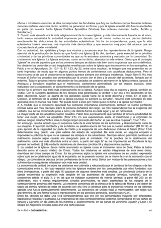 oficios o ministerios menores. A ellos corresponden las facultades que hoy se confieren con las llamadas órdenes
menores (ostiario, exorcista, lector, acólito); se generaron en Roma, y por la Iglesia oriental sólo fueron aceptadas
en parte (en nuestra Santa Iglesia Católica Apostólica Ortodoxa tres ordenes menores: Lector, Acolito y
Subdiácono).
3. Cuanto más elevada era la vida religioso-moral de la nueva Iglesia, y más intensamente basada en el amor,
tanto menos necesitaba la autoridad imponerse por decreto; por el mismo motivo no era preciso delimitar
exactamente las atribuciones de las autoridades eclesiásticas. No ha de sorprendernos, pues, que la vida
eclesiástica tuviera entonces una impronta más democrática y que sepamos muy poco del alcance que en
concreto tenía el poder ministerial.
Con su autoridad, los apóstoles y luego sus vicarios y sucesores eran los representantes de la Iglesia. Rasgo
esencial de la predicación de Jesús es que fundó una Iglesia (§ 6). Así, también, parte esencial de la primitiva
cristiandad y de las primitivas comunidades es que su fe estuviera sostenida y marcada por la comunidad. Su
cristianismo era Iglesia. La Iglesia entonces, como se ha dicho, abarcaba la vida entera. Cierto que el concepto
“Iglesia” es uno de aquellos que en los primeros tiempos se daban más bien como supuestos que como definidos.
No obstante las profundas y casi inagotables enseñanzas sobre la Iglesia que encontramos en los evangelios, en
Pablo y en el Apocalipsis (Jn 10:1-16; Ef 1:23; Ap 22, entre otros muchos), la imagen que nos presentan es un
tanto imprecisa, de modo que en algunos puntos hemos de contentarnos con cautelosas deducciones. Pero el
hecho como tal de que el cristianismo es Iglesia aparece siempre con enérgica insistencia. Según Sant 5:14s, tras
invocar al Señor los pecados son perdonados por la unción con el óleo y la oración del sacerdote, llamado por el
enfermo. Todo el proceso interior del perdón de los pecados se sostiene asimismo en la Iglesia entera. Ignacio de
Antioquía y Tertuliano enseñan que el matrimonio, ciertamente administrado por los propios esposos, debe
realizarse con la cooperación, el consentimiento y la bendición de la Iglesia.
Ireneo fue el primero que trató más expresamente de la Iglesia. Aunque toda ella es espíritu y gracia, también es
visible. Con la sucesión apostólica de los obispos está garantizada la verdad, y por eso a los sacerdotes se les
debe obediencia. Quien se aparta de los apóstoles queda fuera de la recta doctrina y moral. En el siglo III,
Cipriano, el defensor de la unidad de la Iglesia (aunque no siempre su servidor), resumió este concepto en esta
apretada pero no menos rica frase: “No puede tener a Dios por Padre quien no tiene a la Iglesia por madre.”
4. A medida que el ministerio episcopal fue cobrando importancia externamente, también se fueron perfilando
normas cada vez más precisas sobre la persona portadora del cargo. La más trascendental fue la exigencia del
celibato, que se fue imponiendo poco a poco y de distinta forma en cada lugar, y no sin retrocesos.
La mayor parte de los apóstoles fueron casados. Pablo dice expresamente que también él tenía la posibilidad de
tener una mujer, como los apóstoles (1Cor 9:5). En sus exposiciones sobre el matrimonio y la virginidad no
excluye ningún estado (“Sobre esto no tengo ningún precepto del Señor; el que se casa no peca” [ 1Cor 7:25).
Sin embargo, resulta extraño que no sepamos nada de la vida familiar de los apóstoles, y absolutamente nada de
sus mujeres. El ejemplo del Señor y de su Madre, su palabra acerca de “los que lo pueden entender” (Mt 19:12), el
gran aprecio de la virginidad por parte de Pablo y la exigencia de una dedicación indivisa al Señor (1Cor 7:34)
determinaron muy pronto una gran estima del estado de virginidad. De este modo, en seguida empezó a
imponerse la práctica de que no se casasen los obispos ni los sacerdotes. Siempre estuvo permitido continuar el
matrimonio cuando algún casado era designado para el ministerio. Por la práctica de la abstinencia del
matrimonio, cada vez más difundida entre el clero, a partir del siglo IV se fue imponiendo en Occidente la ley
general del celibato (§ 24) mediante decisiones de diversos concilios 54 y disposiciones papales.
5. La unidad de la Iglesia. Jesús había anunciado su Iglesia como el inminente reino de Dios; Pablo la había
descrito como el cuerpo místico de Cristo. Todos los cristianos se sabían integrantes de este reino único,
miembros del único cuerpo de Cristo. En los primeros siglos la Iglesia era consciente de su unidad, expresada
sobre todo en la celebración igual de la eucaristía, en la posesión común de la misma fe y en la comunión con el
obispo. La coincidencia práctica de las confesiones de fe en el único Señor con motivo de las persecuciones y los
sufrimientos consiguientes afianzaron aún más esta unidad.
La conciencia de unidad de todos los cristianos era cultivada y robustecida por el contacto de los obispos y de las
comunidades entre sí. Un lazo especial unía las Iglesias madres con las comunidades por ellas fundadas; sus
jefes (metropolitas, a partir del siglo III) gozaban de algunos derechos más amplios. La conciencia unitaria de la
Iglesia encontraba su expresión más tangible en las asambleas de obispos (sínodos, concilios), que ya
conocemos desde el siglo II, y en las que se trataban cuestiones de interés general; a partir del 250 ya se
celebraban, más o menos regularmente, sínodos provinciales, es decir, asambleas de los obispos de la
correspondiente provincia del imperio. La creciente conciencia de la primacía de la Iglesia de Roma y del deber de
todas las demás Iglesias de estar de acuerdo con ella vino a constituir para la conciencia unitaria de las distintas
Iglesias una fuerza particularmente determinante. La conciencia de unidad llegó a manifestarse, con todos sus
gravámenes, de una forma nueva e impresionante en los concilios generales, ecuménicos (§ 24).
Entre los obispos se daba una viva correspondencia que era (en las comunidades mayores por empleados
especiales) recogida y guardada. La importancia de esta correspondencia podemos comprobarla en las cartas de
Ignacio y Cipriano, en las actas de los mártires y, posteriormente, en las cartas de Jerónimo, Agustín y León I. El
obispo de Alejandría enviaba cada año una carta pascual.

Th 1 – Th 3 – DOCUMENTO 01.                                                                                       41
 