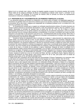 deducir de él un primado real y pleno, aunque los legados papales ocuparon los primeros puestos del concilio
(Nicea habla de los antiguos privilegios de Roma; en Calcedonia la relación entre “honor” y “primado” no es
unitaria ni unívoca). Sin embargo, en el Sínodo de Sardica (343) el primado de Roma fue expresamente
reconocido en virtud de su fundación por Pedro.

§ 17. PROFESIÓN DE FE Y SACRAMENTOS EN LOS PRIMEROS TIEMPOS DE LA IGLESIA.
1. Los elementos positivos que llevaron al cristianismo a la victoria sobre el Estado y la religiosidad paganos los
encontraron los gentiles más en la vida de los cristianos que en sus escritos y doctrina. En el cristianismo primitivo,
la renovación de la vida moral y religiosa era inseparable de la verdadera profesión de fe. La unidad de fe y de
vida era su grandeza y su victoria.
a)        En la persecución sucedía que un pagano se confesaba repentinamente cristiano. El martirio (bautismo de
sangre) sustituía entonces al sacramento del bautismo y toda otra preparación externa. Pero los cristianos, por lo
regular, observaban el principio de “guardar bien el arcano del rey” (cf. 1Tim 3:9; Dn 2:18ss) y a nadie
familiarizaban plenamente con los santos misterios sino después de una suficiente preparación. Como es natural,
esta instrucción fue con el tiempo diferenciándose y complicándose. Al principio, la profesión de fe pudo muy bien
reducirse a una sola frase, la del centurión al pie de la cruz: “Verdaderamente éste era Hijo de Dios” (Mt 27:54). A
medida que la doctrina fue siendo fijada, explicada por la teología y amenazada por la herejía, hubo que atenerse
más estrictamente a las directrices señaladas.
b)        Durante el tiempo de preparación para la entrada en la Iglesia (= catecumenado) los catecúmenos sólo
podían asistir a la primera parte de la misa; no eran admitidos a la celebración de la eucaristía. Después de las
tristes experiencias con los muchos lapsi y cuando comenzó a enfriarse el fervor religioso (como insistentemente
lamenta Orígenes) y los gnósticos empezaron a difundir sus doctrinas erróneas, la Iglesia se volvió más cauta en
la admisión de nuevos miembros; el tiempo de preparación, antes breve, se prolongó (arcani disciplina, disciplina
de arcano); sólo a los iniciados se les enseñaban todos los misterios y todas las oraciones (símbolo, padrenuestro
y canon de la misa) y el sentido de las palabras y signos misteriosos. Después de hacer la profesión de fe
(sustancialmente nuestro actual símbolo de los apóstoles, ya en el siglo I), los catecúmenos eran admitidos por el
bautismo en la Iglesia. El bautismo se administraba solemnemente, después de un tiempo de ayuno preparatorio,
en la noche de Pascua y de Pentecostés por inmersión, y a ser posible en agua corriente, aunque también por
infusión, trazando la señal de la cruz en el nombre del Padre, del Hijo y del Espíritu Santo. Algunos diferían la
recepción del bautismo por largo tiempo; otros incluso hasta el fin de su vida, para poder morir en estado de
absoluta pureza; otros, en fin, por falta de seriedad moral.
2. Hasta el año 400, el bautismo de los niños está poco documentado. El Nuevo Testamento no lo menciona, todo
lo más alude a él cuando se dice que alguien creyó y se hizo bautizar con “toda su familia” (Hch 16:15.33).
Este es uno de los casos en que el Nuevo Testamento, por falta de precisión, nos deja perplejos, cuando una
indicación clara a este respecto habría ahorrado a la cristiandad infinitas dificultades y trabas en su desarrollo.
Mas el crecimiento del reino de Dios obedece a grandes leyes fundaméntales, y esto es lo contrario de una fijación
literal inicial de todos los detalles. Tampoco consta en ninguna parte que haya sido escrito todo lo que predicaron
Jesús y sus apóstoles. Orígenes, por ejemplo, invoca una tradición apostólica que no está transcrita. Así, pues,
hay que tomar en serio la evolución en la Iglesia: la prometida conducción a la verdad completa por el Espíritu
Santo deja el camino abierto para que ciertas revelaciones, contenidas en germen o implícitamente en la
predicación de Jesús, en el transcurso del tiempo y bajo la guía del Espíritu Santo se condensen en fórmulas más
explícitas. La predicación del bautismo va toda ella envuelta en la fe, que todo lo sostiene; por tanto, se dirige a los
adultos. Y, sin embargo, el mandato del bautismo es para todos.
Los bautizados eran inmediatamente admitidos a la eucaristía y recibían luego la imposición de manos del obispo
(confirmación). Así, Pedro y Juan llegaron a Samaría e “impusieron las manos” a los que habían sido bautizados
por Felipe “y éstos recibieron el Espíritu Santo” (Hch 8:17). Tertuliano, a fines del siglo II, y Cipriano, a mediados
del siglo III, conocen también esta conexión, que todavía hoy se mantiene vigente en la Iglesia oriental.
3. Una vez que los cristianos se separaron de la comunidad judía y se abstuvieron del servicio del templo,
organizaron su servicio divino siguiendo el modelo judío: lectura de las Sagradas Escrituras y predicación (así,
Pablo, Hch 20:7ss); a esto se añadía la “fracción del pan,” o sea, la celebración eucarística de la cena del Señor.
Algunas indicaciones sobre la liturgia de la Iglesia primitiva se hallan en el pasaje escriturístico recién mencionado.
A partir del siglo III (larga paz, suficientes bienes de las comunidades, importantes relaciones políticas), la Iglesia
tuvo sus propios edificios de culto.
Todo lo que sabemos del servicio litúrgico de los cristianos en los siglos I y II evidencia una gran sobriedad y
sencillez, que armoniza perfectamente con la atmósfera de los evangelios y en especial con el lenguaje de Jesús.
Hasta que no penetra el sentir y pensar helenista (cf., por ejemplo, Clemente de Alejandría y Orígenes) no crece el
pathos. La cena se recibía bajo las dos especies de pan y vino. Entre los elementos consagrados Justino también
menciona el agua. El pan sagrado se daba a los comulgantes en la mano (en tiempos de persecución se lo
llevaban a casa). La celebración de la santa cena tenía lugar al anochecer. Para evitar los inconvenientes que se
producían por una excesiva prolongación durante la noche, ya en el siglo II se trasladó a la mañana.


Th 1 – Th 3 – DOCUMENTO 01.                                                                                          43
 