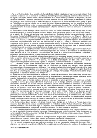 4. Ya en la Doctrina de los doce apóstoles, la llamada Didajé (todo lo más tarde de la primera mitad del siglo II), la
eucaristía se conoce con el nombre de sacrificio (cf. también Ignacio de Antioquía). Asimismo, otros maestros de
los siglos II y III, como Justino, Ireneo (“el nuevo sacrificio de la nueva alianza”), Clemente de Alejandría y muchas
veces el inagotable Tertuliano, ratifican esta doctrina. Algunas de sus afirmaciones no expresan el carácter
sacrificial con tanta exactitud como lo hacen las palabras de institución de Jesús la víspera de su pasión 57 y las
de Pablo 58 con su esencial relación con la muerte del Señor. No siempre es seguro que con la palabra “sacrificio”
se entienda la eucaristía, y no las ofrendas presentadas y destinadas al ágape. Pero a la luz de la predicación
neotestamentaria, de todos conocida, los textos cobran suficiente claridad. En Ireneo la afirmación es totalmente
categórica.
La ulterior evolución de la liturgia fue así: al principio existía una forma fundamental doble: por una parte, la cena
cultual propiamente dicha en la vigilia del domingo, y luego, en la mañana del domingo, una liturgia de la palabra y
de la oración. En Oriente sólo se tenía misa los domingos; en Occidente la hubo muy pronto también los días
laborables. Hacia el año 200 se celebraba misa diaria en algunos lugares; lo sabemos por Orígenes y Cipriano. La
celebración eucarística se continuaba originariamente con un verdadero banquete, el ágape (cf. a este respecto
Pablo, 1Cor 11:20ss, y Orígenes contra Celso). Este banquete quedó muy pronto separado de la celebración
eucarística propiamente dicha. Con todo, se mantuvo hasta el siglo IV. Cuando la celebración eucarística fue
trasladada de la vigilia a la mañana, quedó naturalmente unida a la liturgia de la palabra, hasta entonces
celebrada aparte. Era una antigua costumbre que cada uno aportase lo necesario para el banquete cultual.
También hacía esto la primitiva comunidad cristiana; de aquí proviene el ofertorio.
Aunque los dones y la oración del hombre intervenían en la oración sacra, sin embargo, por “sacrificio de la nueva
alianza” en general no se entendía un sacrificio hecho por obra del hombre: la eucaristía es la actualización del
único sacrificio de la cruz de Cristo. Es Cristo quien se ofrece a sí mismo al Padre celestial. Sacerdote y
comunidad sólo son instrumentos, ocasión, lugar de esta cena conmemorativa.
5. Para la celebración de la eucaristía sólo existían unas directrices generales, algo así como un esquema, al que
todos se atenían fielmente; sin embargo, el obispo celebrante podía, y debía, formular libremente las oraciones. Lo
que importaba era el contenido y el sentido, no el texto estereotipado 59. Sólo más tarde (aunque
esporádicamente ya desde principios del siglo III) se emplearon exclusivamente textos ya preparados.
a)       La lengua litúrgica de los primeros siglos fue el griego. Resultaba evidente que las oraciones debían ser
entendidas por los concelebrantes. Dado que el cristianismo en Roma, por ejemplo, había penetrado
principalmente en círculos procedentes del Oriente (¿de la sinagoga helenista de Antioquía?), también allí el oficio
divino se celebraba en griego (así como en Armenia se celebraba en armenio y en Egipto en copto). Cuando el
latín llegó a ser el lenguaje usual universal, la liturgia, sin embargo, no lo adoptó inmediatamente; como lengua
litúrgica sólo se impuso en Roma a partir del siglo IV.
Es importante notar cuán fuertemente se expresaba la unidad de la comunidad en la celebración de una única
eucaristía por el único obispo. De la iglesia principal se llevaba el pan a las restantes iglesias. Más tarde, en las
grandes ciudades hubo varias iglesias principales (en Roma las llamadas iglesias titulares).
b)       También para la liturgia cristiana, tal como la celebraba la Iglesia primitiva, vale decir que se había
cumplido el tiempo, que Jesús había traído la plenitud y que la liturgia cristiana participaba del prometido
crecimiento, alimentada por el suelo patrio de las diversas culturas en cuyo ámbito se celebraba. El desarrollado
culto de los judíos Jesús lo perfeccionó, por una parte, espiritualizándolo y, por otra, verificando una conexión
esencial mucho mayor con la gracia divina, es decir, mediante su doctrina de la oración en espíritu y en verdad y
mediante la última cena como banquete sacrificial, como comida, redentora y vivificadora, de su cuerpo y de su
sangre. Por los misterios, por las comidas mistéricas y por la unión mística y física con la divinidad que allí
celebraban, podían los paganos llegar a comprender el culto cristiano. Y, al contrario, también de aquellas
prácticas podía aprovecharse mucho no sólo para realzar el aspecto externo y la ornamentación, sino también
para profundizar con ayuda de los símbolos. En efecto, la Iglesia vuelve a efectuar una sabia síntesis: acepta el
mundo imaginativo místico, cargado de concepto y sentimiento, y a la par anuncia una fe determinada, formulada
en misterios y dogmas, pero también presentada en un culto rico y sugerente.
6. La fiesta cristiana desde siempre, y la única durante mucho tiempo, era la fiesta de la Pascua, que duraba
cincuenta días. El misterio pascual constituía también el verdadero carácter festivo del domingo. Pentecostés
también pertenecía a ella. Sólo en el siglo IV fue poco a poco tomando forma el calendario cristiano; se añadieron
los días conmemorativos de los mártires, la Natividad del Señor y la fiesta oriental de la Epifanía.
a)       Lo significativo y característico de la oración litúrgica de la Iglesia primitiva es el puesto que Cristo ocupa
en ella, la orientación fundamental de las oraciones. Estas se dirigen casi exclusivamente al Padre, destacando en
su formulación el puesto mediador del Hijo (“por Cristo nuestro Señor”). Sólo las controversias arrianas del siglo IV
dieron origen a un cambio radical.
No hay que olvidar la característica general de la antigua oración litúrgica; ésta, a diferencia de la oración moderna
individualista, es “objetiva,” concisa, está transida de una íntima y sosegada “contemplación.”
Los cristianos santificaban el día mediante la oración frecuente. El mandato del Señor de orar continuamente (Lc
18:1) se cumplía en su vida, y más que nada en una actitud de fe que impregnaba toda su vida del amor a Dios y
al prójimo y la mantenía en unión con el Señor. Pero, según nos refiere Tertuliano, los cristianos de su época en el

Th 1 – Th 3 – DOCUMENTO 01.                                                                                          44
 
