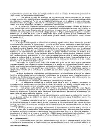 cumplimiento del judaísmo. En Roma, por ejemplo, donde no existía el concepto de “Mesías,” la predicación de
Jesús hubiera sido sencillamente incomprensible.
         c)      Por encima de todos los arranques de monoteísmo que hemos encontrado en los pueblos
antiguos no judíos, sólo el judaísmo había elaborado un monoteísmo moral puro, claramente expresado y exigido
sin reticencias ni concesiones. Por eso era tan importante la inteligencia con el judaísmo en este punto, porque
también se trataba de un dogma fundamental de la nueva religión y porque, en definitiva, si el cristianismo logró la
victoria en el mundo de entonces fue debido en cierto sentido al monoteísmo.
         3. Las desventajas y peligros que el judaísmo ofrecía al cristianismo se basan, todo ellos, en la estrecha
unión nacional de la religión judía (palestinense) con su piedad legal exteriorizada en las obras. Esto constituía un
obstáculo para dos rasgos fundamentales del cristianismo, en cuanto que a) el mensaje cristiano se basa
esencialmente en la exigencia de interioridad, y b) por principio va dirigido, partiendo de los judíos, a todos los
hombres (cf. Jn 10:16; Mt 28:19). Fácil es comprender, desde estos supuestos, que la confrontación entre
cristianismo y judaísmo llegara a centrarse en esta cuestión: ¿Pueden hacerse cristianos sólo los judíos o también
los gentiles (§ 8)?

III. El Entorno Griego.
         1. Aunque cuando apareció el cristianismo el (antiguo) espíritu helénico hacía tiempo que se había
transformado en el helenismo, el espíritu griego, a pesar del giro de la filosofía helenista hacia la ética y la religión,
y a pesar del profundo cambio de estructuras motivado por la irrupción de la cultura oriental, primero, y por la
configuración romana, después, siguió vigente durante los primeros siglos cristianos, sobre todo el espíritu del
conocimiento, de la filosofía y de la educación. Las cuestiones suscitadas por su encuentro con el cristianismo
habrían de ser preferentemente de naturaleza filosófica. Los griegos intentarían armonizar las doctrinas de la
nueva religión con sus habituales formas de pensar, entender de alguna manera la religión en sentido filosófico.
Así, y precisamente en este contexto, es como surgió la cuestión fundamental de la historia del pensamiento
cristiano: el problema de la fe y la ciencia, y con él el problema de la fundamentación y defensa filosófica de la fe,
esto es, el problema de la teología en general, así como el de las controversias doctrinales o de las herejías
filosóficas y el de la formulación de los dogmas.
         Una muestra tan expresiva como excepcional de todo esto, y con ello del influjo específico del medio
griego en el destino de la predicación cristiana, la tenemos en el repetido eco que hallaron en el mundo griego e
incluso en el pueblo las muchas especulaciones y discusiones dogmáticas (§ 27); las discusiones en pro y en
contra eran seguidas con una pasión que para nosotros, modernos hombres occidentales, apenas es
comprensible. Filosofar (en el contexto de la revelación, es decir, hacer teología), eso fue el alma del último
helenismo.
         De hecho, a lo largo de toda la historia de la Iglesia antigua, las cuestiones de la teología, las herejías
filosóficas y la formulación de los dogmas están condicionadas por el ambiente griego. (Hasta las discusiones
teológicas del Occidente latino, por ejemplo, de Tertuliano y de Agustín, se llevan a cabo preferentemente con
medios e imágenes de la mentalidad griega).
         2. Como ventajas que este medio cultural brinda al cristianismo hay que señalar:
         a)       La mencionada evolución de la filosofía griega hacia la ética, la teología y la religión. El
cristianismo no se encuentra sólo con escépticos sin religión, sino también con filósofos propensos a todo tipo de
interioridad e interiorización, es decir, aptos para acoger comprensivamente la nueva religiosidad.
         b)       Los griegos cultos ejercían, ya desde antiguo, una aguda crítica contra las viejas figuras,
demasiado humanas e impotentes, de sus dioses, de modo que el cristianismo, a la hora de combatir el culto
idolátrico y el politeísmo, ya tenía las armas preparadas. A esto se añade su aproximación al monoteísmo y la
exigencia de una honda religiosidad espiritual y moral.
         c)       El poder especulativo del genio griego, por otra parte, también ayudó al cristianismo a convertirse
en una potencia espiritual y a elaborar una sublime teoría del conocimiento capaz de satisfacer las mayores
exigencias espirituales.
         d)       Finalmente, Grecia fue la que con su idioma, entonces de todos conocido (¡la carta de san Pablo a
los Romanos fue escrita en griego!), brindó al joven cristianismo el único medio viable para predicar la nueva
doctrina, maravilloso instrumento que permitía presentar sugestivamente los nuevos pensamientos con toda su
inagotable riqueza.
         3. Desventajas. Existía un gran peligro. El cristianismo es esencialmente un anuncio de fe y, como tal, un
misterio; es decir, para el entendimiento humano no es accesible de forma total y adecuada; por su afán de saber,
sin embargo, el hombre propende intrínsecamente a un conocimiento total. Esto, en el campo de la religión, y
especialmente la religión de la locura de la cruz (1Cor 1:18.23), lleva consigo el peligro del racionalismo y de la
herejía, por el intento de convertir la revelación y la fe en un conocimiento natural (cf. gnosis, § 16).

IV. El Entorno Romano.
        1. El mundo romano es por naturaleza no tanto teórico como práctico o, más exactamente, político. Está
cumplidamente representado por el Estado romano; más aún: es el Estado romano. Es el mundo del gobierno, de

Th 1 – Th 3 – DOCUMENTO 01.                                                                                             8
 
