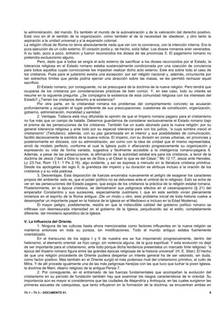 la administración, del mando. Es también el mundo de la autovaloración y de la valoración del derecho positivo.
Está vivo en él el sentido de la organización, como también el de la necesidad de obedecer, y otro tanto la
aspiración a la unidad universal y a la expansión colonial.
La religión oficial de Roma no tenía absolutamente nada que ver con la conciencia, con la intención interna. Era la
pura ejecución de un culto externo. El corazón podía y, de hecho, solía faltar. Los dioses romanos eran venerados.
A su lado, poco a poco, entraron y fueron reconocidos los dioses de las provincias 5. El paganismo romano no
pretendía exclusivismo alguno.
          Pero, dado que a todos se exigía el acto externo de sacrificar a los dioses reconocidos por el Estado, la
tolerancia religiosa en el Estado romano estaba sustancialmente condicionada por una coacción de conciencia
para todos aquellos cuyas convicciones les impedían realizar dicho acto externo. Este era sobre todo el caso de
los cristianos. Pues para el judaísmo existía una excepción: por ser religión nacional y, además, circunscrita por
tan estrechos límites que jamás podría ejercer una atracción sobre las masas, se les permitió rechazar aquel
sacrificio.
          El Estado romano, por consiguiente, no se preocupará de la doctrina de la nueva religión. Pero tendrá que
ocuparse de los cristianos por consideraciones prácticas de bien común. Y, en ese caso, todo su interés se
resume en la siguiente pregunta: ¿Se compagina la existencia de esta comunidad religiosa con los intereses del
Estado? ¿Tienen los cristianos derecho a la existencia?
          Por otra parte, en la cristiandad romana los problemas del comportamiento concreto se acusarán
profundamente y ocuparán el lugar preferente de sus preocupaciones: cuestiones de constitución, organización,
gobierno, administración, moralidad y santidad.
          2. Ventajas. Todavía está muy difundida la opinión de que el Imperio romano pagano para el cristianismo
no fue más que un campo de batalla. Debemos guardarnos de considerar exclusivamente el Estado romano bajo
el prisma de las persecuciones de los cristianos. También fue un suelo abonado para la nueva religión: por su
general tolerancia religiosa y ante todo por su especial tolerancia para con los judíos, “a cuya sombra creció el
cristianismo” (Tertuliano); además, con su paz garantizada en el interior y sus posibilidades de comunicación,
facilitó decisivamente la siembra de la buena noticia. El imperio, con su división en zonas urbanas, en provincias y
posteriormente en diócesis, con su administración, así como con la idea de unidad que él mismo representaba,
sirvió de modelo perfecto, conforme al cual la Iglesia pudo ir afianzando progresivamente su organización y
expresando su vida de forma variada, sugestiva y fácilmente accesible a la inteligencia romano-pagana 6.
Además, a pesar de las persecuciones, la afirmación de la autoridad estatal era para los cristianos, a tenor de la
doctrina de Jesús (“dad a Dios lo que es de Dios y al César lo que es del César,” Mc 12:17; Jesús ante Herodes,
Lc 23:7ss; Rom 13:1; 1 Pe 2:16), algo evidente, y así se expresa a menudo en la literatura cristiana primitiva.
Desde los apologetas del siglo II, la grandeza del imperio y su duración se atribuye incluso a la oración de los
cristianos y a su vida piadosa.
          3. Desventajas. Esta disposición de fuerzas encerraba nuevamente el peligro de exagerar los caracteres
propios del ambiente: esto es, que el poder político no se detuviese ante el umbral de lo religioso. Esto se echa de
ver en las persecuciones del Estado pagano, que exigía de los cristianos la práctica de la religión estatal romana.
Posteriormente, en la época cristiana, se demostraron sus peligrosos efectos en el cesaropapismo (§ 21) del
emperador Constantino y sus sucesores, especialmente Justiniano I, que en este sentido vivían plenamente
inmersos en el espíritu de la Roma antigua. (De un modo u otro, este problema inicial de toda historia vuelve a
desempeñar un importante papel en la historia de la Iglesia en el Medioevo e incluso en la Edad Moderna).
          El mayor peligro, posiblemente, residía en que la indiscutible calidad del gobierno político romano se
infiltrase con desmesurada intensidad en el gobierno de la Iglesia, perjudicando así el estilo, completamente
diferente, del ministerio apostólico de la Iglesia.

V. La Influencia del Oriente.
         1. Ninguna de las culturas hasta ahora mencionadas como factores influyentes en la nueva religión se
mantenía entonces en toda su pureza, sin mixtificaciones. Todo el mundo antiguo estaba fuertemente
orientalizado.
         En el transcurso de los siglos I y II de nuestra era se fue imponiendo progresivamente, dentro del
helenismo, el elemento oriental; se hizo cargo, sin violencia alguna, de la guía espiritual. Y esta evolución no dejó
de ser importante para el cristianismo, ante todo porque dicha tendencia presentaba un marcado tinte religioso: “a
época del Imperio romano figura entre las grandes épocas religiosas de la historia universal” (H. E. Stier). El hecho
de que una religión procedente de Oriente pudiera despertar un interés general ha de ser valorado, sin duda,
como factor positivo. Mas también en el Oriente surgió el más poderoso rival del cristianismo primitivo, el culto de
Mitra. Y de allí procede igualmente una de las más peligrosas herejías con las que tuvo que luchar la joven Iglesia,
la doctrina de Mani, ideario religioso de la antigua Persia 7.
         2. Por consiguiente, en el entramado de las fuerzas fundamentales que acompañan la evolución del
cristianismo en su período de fundación también hay que examinar los rasgos característicos de lo oriental. Su
importancia aún es mayor si consideramos que las ciudades de Alejandría y Antioquía, en las cuales surgieron las
primeras escuelas de catequistas, que tanto influyeron en la formación de la doctrina, se encuentran ambas en

Th 1 – Th 3 – DOCUMENTO 01.                                                                                        9
 