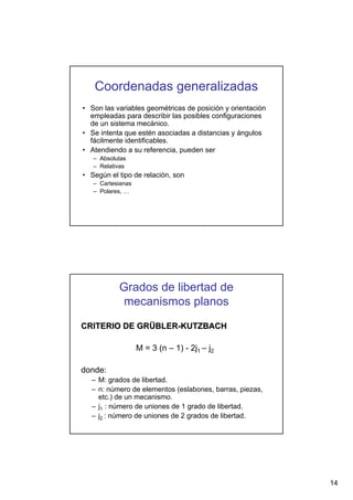 Coordenadas generalizadas
• Son las variables geométricas de posición y orientación
empleadas para describir las posibles configuraciones
de un sistema mecánico.
• Se intenta que estén asociadas a distancias y ángulos
fácilmente identificables.
• Atendiendo a su referencia, pueden ser
– Absolutas
– Relativas

• Según el tipo de relación, son
– Cartesianas
– Polares, …

Grados de libertad de
mecanismos planos
CRITERIO DE GRÜBLER-KUTZBACH
M = 3 (n – 1) - 2j1 – j2
donde:
– M: grados de libertad.
– n: número de elementos (eslabones, barras, piezas,
etc.) de un mecanismo.
– j1 : número de uniones de 1 grado de libertad.
– j2 : número de uniones de 2 grados de libertad.

14

 