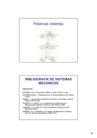 Palancas rodantes

BIBLIOGRAFÍA DE SISTEMAS
MECÁNICOS
Introducción
ANÓNIMO, How Things Work. Paladin, London (1975), 2 Vols.
ARTOBOLEVSKI, I.I., Mecanismos en la Técnica Moderna. Mir, Moscú
(1979).
ASIMOV, I., Enciclopedia Biográfica de Ciencia y Tecnología. Alianza,
Madrid (1987) 4 vols.
CALERO, R. y CARTA, J.A., Fundamentos de Mecanismos y
Máquinas para Ingenieros. McGraw- Hill, Madrid (1999).
CARDONA, S. y CLOS, D., Teoría de Máquinas. Ediciones UPC,
Barcelona (2001).
ERDMAN, A.G. y SANDOR, G.N. Diseño de Mecanismos. Análisis y
Síntesis. Prentice Hall, México (1998) 3ª Ed.

29

 