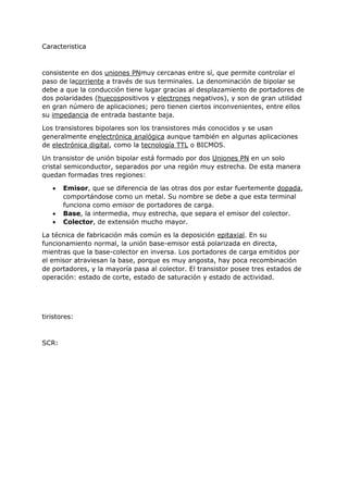 Caracteristica
consistente en dos uniones PNmuy cercanas entre sí, que permite controlar el
paso de lacorriente a través de sus terminales. La denominación de bipolar se
debe a que la conducción tiene lugar gracias al desplazamiento de portadores de
dos polaridades (huecospositivos y electrones negativos), y son de gran utilidad
en gran número de aplicaciones; pero tienen ciertos inconvenientes, entre ellos
su impedancia de entrada bastante baja.
Los transistores bipolares son los transistores más conocidos y se usan
generalmente enelectrónica analógica aunque también en algunas aplicaciones
de electrónica digital, como la tecnología TTL o BICMOS.
Un transistor de unión bipolar está formado por dos Uniones PN en un solo
cristal semiconductor, separados por una región muy estrecha. De esta manera
quedan formadas tres regiones:
 Emisor, que se diferencia de las otras dos por estar fuertemente dopada,
comportándose como un metal. Su nombre se debe a que esta terminal
funciona como emisor de portadores de carga.
 Base, la intermedia, muy estrecha, que separa el emisor del colector.
 Colector, de extensión mucho mayor.
La técnica de fabricación más común es la deposición epitaxial. En su
funcionamiento normal, la unión base-emisor está polarizada en directa,
mientras que la base-colector en inversa. Los portadores de carga emitidos por
el emisor atraviesan la base, porque es muy angosta, hay poca recombinación
de portadores, y la mayoría pasa al colector. El transistor posee tres estados de
operación: estado de corte, estado de saturación y estado de actividad.
tiristores:
SCR:
 
