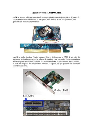 Dicionário de HARDWARE
AGP: o termo é utilizado para definir o antigo padrão de encaixe das placas de vídeo. O
AGP era bem mais lento que o PCI-Express, mas trata-se de um slot que ainda está
presente em muitos computadores.
AMR: a sigla significa Audio Modem Riser e fisicamente o AMR é um slot de
expansão utilizado para conectar placas de modem, rede ou áudio. Em computadores
mais antigos (como o Intel Pentium III, Intel Pentium IV, AMD Duron e AMD Athlon),
o slot era ocupado por um modem onboard — apesar de que poderia ser removido
quando necessário.
 
