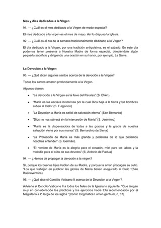 Mes y días dedicados a la Virgen 
91. — ¿Cuál es el mes dedicado a la Virgen de modo especial? 
El mes dedicado a la virgen es el mes de mayo. Así lo dispuso la Iglesia. 
92. — ¿Cuál es el día de la semana tradicionalmente dedicado a la Virgen? 
El día dedicado a la Virgen, por una tradición antiquísima, es el sábado. En este día 
podemos tener presente a Nuestra Madre de forma especial, ofreciéndole algún 
pequeño sacrificio y dirigiendo una oración en su honor, por ejemplo, La Salve. 
La Devoción a la Virgen 
93. — ¿Qué dicen algunos santos acerca de la devoción a la Virgen? 
Todos los santos amaron profundamente a la Virgen. 
Algunos dijeron: 
· “La devoción a la Virgen es la llave del Paraíso” (S. Efrén). 
· “María es las esclava misteriosa por la cual Dios baja a la tierra y los hombres 
suben al Cielo” (S. Fulgencio) 
· "La Devoción a María es señal de salvación eterna” (San Bernardo) 
· "Dios no nos salvará sin la intercesión de María” (S. Jerónimo) 
· “María es la dispensadora de todas a las gracias y la gracia de nuestra 
salvación viene por sus manos” (S. Bernardino de Siena) 
· “La Protección de María es más grande y poderosa de lo que podemos 
nosotros entender” (S. Germán). 
· “El nombre de María es la alegría para el corazón, miel para los labios y la 
melodía para el oído de sus devotos” (S, Antonio de Padua) 
94. — ¿Hemos de propagar la devoción a la virgen? 
Sí, porque los buenos hijos hablan de su Madre, y porque la aman propagan su culto. 
“Los que trabajan en publicar las glorias de María tienen asegurado el Cielo “(San 
Buenaventura). 
95. — ¿Qué dice el Concilio Vaticano II acerca de la Devoción a la Virgen? 
Advierte el Concilio Vaticano II a todos los fieles de la Iglesia lo siguiente: “Que tengan 
muy en consideración las prácticas y los ejercicios hacia Ella recomendados por el 
Magisterio a lo largo de los siglos “(Const. Dogmática Lumen gentium, n, 67). 
