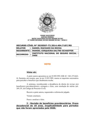PODER JUDICIÁRIO
JUSTIÇA FEDERAL
SEÇÃO JUDICIÁRIA DO RIO GRANDE DO SUL
2ª TURMA RECURSAL DO RIO GRANDE DO SUL - JUÍZO C
RECURSO CÍVEL Nº 5020507-73.2014.404.7107/RS
RELATOR : DANIEL MACHADO DA ROCHA
RECORRENTE : MANOEL CERQUEIRA DALTRO SCHAEFFER
RECORRIDO :
INSTITUTO NACIONAL DO SEGURO SOCIAL -
INSS
VOTO
Vistos etc.
A parte autora aposentou-se em 01/09/1993 (NB 42 / 041.273.662-
4). Sustenta, em resumo, que, já em 31/05/1989, reunia os requisitos necessários
para perceber o benefício que atualmente recebe.
A sentença, reconhecendo a decadência do direito de revisar o(s)
benefício(s) previdenciário(s), extinguiu o feito, com resolução do mérito (art.
269, IV, do Código de Processo Civil).
Recorre a parte autora, requerendo a reforma do julgado.
Vieram conclusos.
Passo a analisar o feito.
I - Revisão de benefícios previdenciários. Prazo
decadencial de 10 anos. Inaplicabilidade para períodos
que não foram apreciados pelo INSS.
 