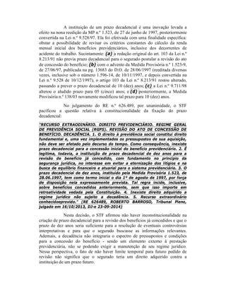 A instituição de um prazo decadencial é uma inovação levada a
efeito na nona reedição da MP n.º 1.523, de 27 de junho de 1997, posteriormente
convertida na Lei n.º 9.528/97. Ela foi efetivada com uma finalidade específica:
obstar a possibilidade de revisar os critérios constantes do cálculo da renda
mensal inicial dos benefícios previdenciários, inclusive dos decorrentes de
acidente do trabalho. Sucintamente: (a) a redação original do art. 103 da Lei n.º
8.213/91 não previa prazo decadencial para o segurado postular a revisão do ato
de concessão do benefício; (b) com o advento da Medida Provisória n.º 1.523-9,
de 27/06/97, publicada na pg. 13683 do D.O. de 28/06/1997 (reeditada diversas
vezes, inclusive sob o número 1.596-14, de 10/11/1997, e depois convertida na
Lei n.º 9.528 de 10/12/1997), o artigo 103 da Lei n.º 8.213/91 restou alterado,
passando a prever o prazo decadencial de 10 (dez) anos; (c) a Lei n.º 9.711/98
alterou o aludido prazo para 05 (cinco) anos; e (d) posteriormente, a Medida
Provisória n.º 138/03 novamente modificou tal prazo para 10 (dez) anos.
No julgamento do RE n.º 626.489, por unanimidade, o STF
pacificou a questão relativa à constitucionalidade da fixação do prazo
decadencial:
"RECURSO EXTRAODINÁRIO. DIREITO PREVIDENCIÁRIO. REGIME GERAL
DE PREVIDÊNCIA SOCIAL (RGPS). REVISÃO DO ATO DE CONCESSÃO DE
BENEFÍCIO. DECADÊNCIA. 1. O direito à previdência social constitui direito
fundamental e, uma vez implementados os pressupostos de sua aquisição,
não deve ser afetado pelo decurso do tempo. Como consequência, inexiste
prazo decadencial para a concessão inicial do benefício previdenciário. 2. É
legítima, todavia, a instituição de prazo decadencial de dez anos para a
revisão de benefício já concedido, com fundamento no princípio da
segurança jurídica, no interesse em evitar a eternização dos litígios e na
busca de equilíbrio financeiro e atuarial para o sistema previdenciário. 3. O
prazo decadencial de dez anos, instituído pela Medida Provisória 1.523, de
28.06.1997, tem como termo inicial o dia 1º de agosto de 1997, por força
de disposição nela expressamente prevista. Tal regra incide, inclusive,
sobre benefícios concedidos anteriormente, sem que isso importe em
retroatividade vedada pela Constituição. 4. Inexiste direito adquirido a
regime jurídico não sujeito a decadência. 5. Recurso extraordinário
conhecidoeprovido." (RE 626489, ROBERTO BARROSO, Tribunal Pleno,
julgado em 16/10/2013, DJ-e 23-09-2014)
Nesta decisão, o STF afirmou não haver inconstitucionalidade na
criação de prazo decadencial para a revisão dos benefícios já concedidos e que o
prazo de dez anos seria suficiente para a resolução de eventuais controvérsias
interpretativas e para que o segurado buscasse as informações relevantes.
Ademais, a decadência não integraria o espectro de pressupostos e condições
para a concessão do benefício - sendo um elemento externo à prestação
previdenciária, não se podendo exigir a manutenção de seu regime jurídico.
Nessa perspectiva, o fato de não haver limite temporal para futuro pedido de
revisão não significa que o segurado teria um direito adquirido contra a
instituição de um prazo futuro.
 