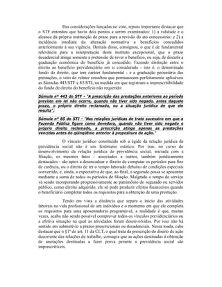 Das considerações lançadas no voto, reputo importante destacar que
o STF entendeu que havia dois pontos a serem examinados: 1) a validade e o
alcance da própria instituição de prazo para a revisão do ato concessório; e 2) a
incidência imediata da alteração normativa a benefícios concedidos
anteriormente à sua vigência. Demais disso, consignou, o que é de fundamental
relevância para a interpretação deste instituto excepcional, que o prazo
decadencial atinge somente a pretensão de rever o benefício, ou seja, de discutir a
graduação econômica do benefício já concedido. Fazendo distinção entre o
direito ao benefício previdenciário em si considerado - isto é, o denominado
fundo do direito, que tem caráter fundamental - e a graduação pecuniária das
prestações, o voto do relator ressaltou que permanecem perfeitamente aplicáveis
as Súmulas 443/STF e 85/STJ, na medida em que registram a imprescritibilidade
do fundo de direito do benefício não requerido:
Súmula nº 443 do STF - "A prescrição das prestações anteriores ao período
previsto em lei não ocorre, quando não tiver sido negado, antes daquele
prazo, o próprio direito reclamado, ou a situação jurídica de que ele
resulta".
Súmula nº 85 do STJ - "Nas relações jurídicas de trato sucessivo em que a
Fazenda Pública figure como devedora, quando não tiver sido negado o
próprio direito reclamado, a prescrição atinge apenas as prestações
vencidas antes do qüinqüênio anterior à propositura da ação."
O vínculo jurídico constituído sob a égide da relação jurídica de
previdência social não é um fenômeno estático. Por isso, no curso do
desenvolvimento da relação jurídica de previdência social, iniciada com a
filiação, os mesmos fatos - associados a outros, também juridicamente
destacados - são aptos a desencadear o direito de computar os períodos para fins
de carência, ou o direito de ter o tempo laborado debaixo de condições especiais
convertido, e, ainda, a expectativa de que, ao final, o segurado possa se aposentar
mediante a soma de todos os períodos de filiação. Malgrado o tempo de serviço
vá sendo incorporando progressivamente ao patrimônio do segurado ou servidor
público, como direito adquirido, ele só pode produzir efeitos financeiros quando
o beneficiário completar todos os requisitos para a obtenção de uma prestação.
Tendo em vista a distância que separa o início das atividades
laborais na vida profissional de um indivíduo e o momento em que ele completa
os requisitos para uma aposentadoria programável, a realidade é que, muitas
vezes, acaba não sendo possível comprovar todos os vínculos previdenciários ou
a efetiva situação na qual as atividades foram desenvolvidas. Por isso não há
sentido em submetê-lo a prazos prescricionais ou decadenciais. Nessa toada, cabe
destacar que o §1º do art. 11 da CLT, o qual trata da prescrição do direito de ação
decorrente das relações de trabalho, consagra que as ações destinadas à obtenção
de anotações destinadas a fazer prova perante a previdência social são
imprescritíveis.
 