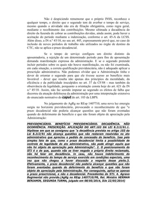 Não é despiciendo rememorar que o próprio INSS, reconhece a
qualquer tempo, o direito que o segurado tem de averbar o tempo de serviço,
mesmo quando a atividade não era de filiação obrigatória, como regra geral,
mediante o recolhimento das contribuições. Mesmo ultimada a decadência do
direito da fazenda de cobrar as contribuições devidas, ainda assim, pode haver a
aceitação do período mediante a indenização, conforme o art. 45-A da LCSS.
Além disso, a IN n.º 45/10, no seu art. 445, expressamente prevê que, no caso de
inclusão de novos períodos de trabalho não utilizados no órgão de destino da
CTC, não se aplica o prazo decadencial.
Se o tempo de serviço configura um direito distinto da
aposentadoria, a rejeição de um determinado período para fins de aposentação
demanda manifestação expressa da administração. E se o segurado pretende
incluir períodos sobre os quais não houve manifestação, ou não foi examinada,
em cada situação, a correta qualificação previdenciária, não é adequado aplicar a
prescrição administrativa. Não podemos olvidar que a Administração tinha o
dever de orientar o segurado para que ele tivesse acesso ao benefício mais
favorável - dever que resulta não apenas dos princípios da moralidade, da
eficiência e da publicidade insculpidos no art. 37 da CF/88 - mas também da
observância da legalidade, porquanto a orientação consta hoje do art. 621 da IN
n.º 45/10. Assim, não faz sentido imputar ao segurado os efeitos de falha que
decorreu da atuação defeituosa da administração por uma interpretação extensiva
do enunciado normativo do caput do art. 103 da LBPS.
No julgamento do AgRg no REsp 1407710, uma nova luz emergiu
surgiu no horizonte previdenciário, provocando o reconhecimento de que "o
prazo decadencial não poderia alcançar questões que não foram aventadas
quando do deferimento do benefício e que não foram objeto de apreciação pela
Administração:
PREVIDENCIÁRIO. BENEFÍCIO PREVIDENCIÁRIO. DECADÊNCIA. NÃO
OCORRÊNCIA. PRESCRIÇÃO. APLICAÇÃO DO ART.103 DA LEI 8.213/91.1.
Hipótese em que se consignou que "a decadência prevista no artigo 103 da
Lei 8.213/91 não alcança questões que não restaram resolvidas no ato
administrativo que apreciou o pedido de concessão do benefício. Isso pelo
simples fato de que, como o prazo decadencial limita a possibilidade de
controle de legalidade do ato administrativo, não pode atingir aquilo que
não foi objeto de apreciação pela Administração". 2. O posicionamento do
STJ é o de que, quando não se tiver negado o próprio direito reclamado,
não há falar em decadência. In casu, não houve indeferimento do
reconhecimento do tempo de serviço exercido em condições especiais, uma
vez que não chegou a haver discussão a respeito desse pleito.3.
Efetivamente, o prazo decadencial não poderia alcançar questões que não
foram aventadas quando do deferimento do benefício e que não foram
objeto de apreciação pela Administração. Por conseguinte, aplica-se apenas
o prazo prescricional, e não o decadencial. Precedentes do STJ. 4. Agravo
Regimental não provido.(AgRg no REsp 1407710/PR, Rel. Ministro HERMAN
BENJAMIN, SEGUNDA TURMA, julgado em 08/05/2014, DJe 22/05/2014)
 
