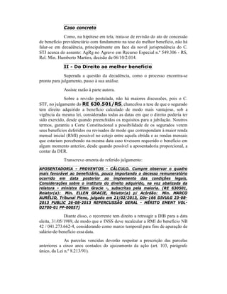 Caso concreto
Como, na hipótese em tela, trata-se de revisão do ato de concessão
de benefício previdenciário com fundamento na tese do melhor benefício, não há
falar-se em decadência, principalmente em face da novel jurisprudência do C.
STJ acerca do assunto: AgRg no Agravo em Recurso Especial n.º 549.306 - RS,
Rel. Min. Humberto Martins, decisão de 06/10/2.014.
II - Do Direito ao melhor benefício
Superada a questão da decadência, como o processo encontra-se
pronto para julgamento, passo à sua análise.
Assiste razão à parte autora.
Sobre a revisão postulada, não há maiores discussões, pois o C.
STF, no julgamento do RE 630.501/RS, chancelou a tese de que o segurado
tem direito adquirido a benefício calculado de modo mais vantajoso, sob a
vigência da mesma lei, consideradas todas as datas em que o direito poderia ter
sido exercido, desde quando preenchidos os requisitos para a jubilação. Noutros
termos, garantiu a Corte Constitucional a possibilidade de os segurados verem
seus benefícios deferidos ou revisados de modo que correspondam à maior renda
mensal inicial (RMI) possível no cotejo entre aquela obtida e as rendas mensais
que estariam percebendo na mesma data caso tivessem requerido o benefício em
algum momento anterior, desde quando possível a aposentadoria proporcional, a
contar da DER.
Transcrevo ementa do referido julgamento:
APOSENTADORIA - PROVENTOS - CÁLCULO. Cumpre observar o quadro
mais favorável ao beneficiário, pouco importando o decesso remuneratório
ocorrido em data posterior ao implemento das condições legais.
Considerações sobre o instituto do direito adquirido, na voz abalizada da
relatora - ministra Ellen Gracie -, subscritas pela maioria. (RE 630501,
Relator(a): Min. ELLEN GRACIE, Relator(a) p/ Acórdão: Min. MARCO
AURÉLIO, Tribunal Pleno, julgado em 21/02/2013, DJe-166 DIVULG 23-08-
2013 PUBLIC 26-08-2013 REPERCUSSÃO GERAL - MÉRITO EMENT VOL-
02700-01 PP-00057)
Diante disso, o recorrente tem direito a retroagir a DIB para a data
eleita, 31/05/1989, de modo que o INSS deve recalcular a RMI do benefício NB
42 / 041.273.662-4, considerando como marco temporal para fins de apuração de
salário-de-benefício essa data.
As parcelas vencidas deverão respeitar a prescrição das parcelas
anteriores a cinco anos contados do ajuizamento da ação (art. 103, parágrafo
único, da Lei n.º 8.213/91).
 